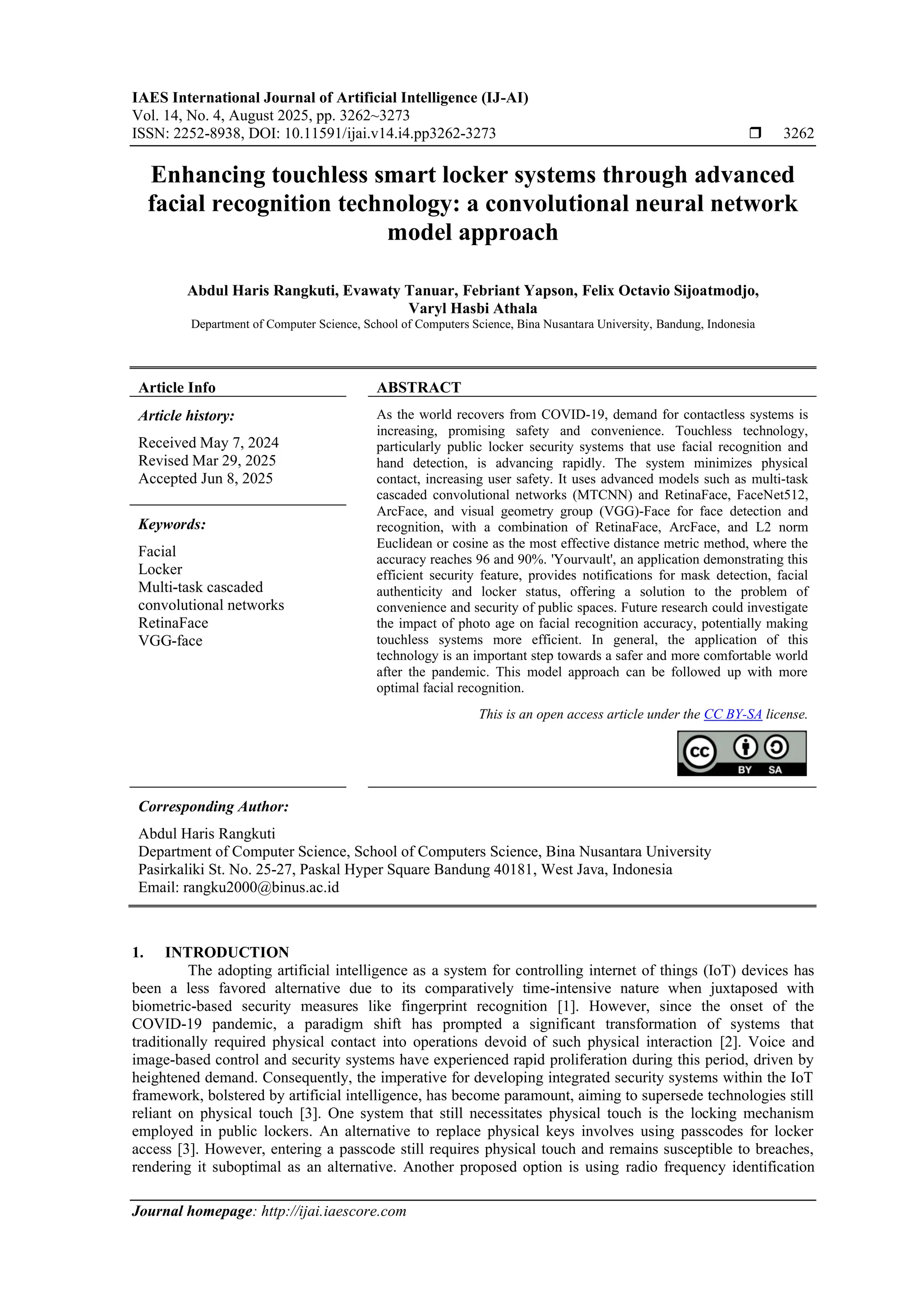 IAES International Journal of Artificial Intelligence (IJ-AI)
Vol. 14, No. 4, August 2025, pp. 3262~3273
ISSN: 2252-8938, DOI: 10.11591/ijai.v14.i4.pp3262-3273  3262
Journal homepage: http://ijai.iaescore.com
Enhancing touchless smart locker systems through advanced
facial recognition technology: a convolutional neural network
model approach
Abdul Haris Rangkuti, Evawaty Tanuar, Febriant Yapson, Felix Octavio Sijoatmodjo,
Varyl Hasbi Athala
Department of Computer Science, School of Computers Science, Bina Nusantara University, Bandung, Indonesia
Article Info ABSTRACT
Article history:
Received May 7, 2024
Revised Mar 29, 2025
Accepted Jun 8, 2025
As the world recovers from COVID-19, demand for contactless systems is
increasing, promising safety and convenience. Touchless technology,
particularly public locker security systems that use facial recognition and
hand detection, is advancing rapidly. The system minimizes physical
contact, increasing user safety. It uses advanced models such as multi-task
cascaded convolutional networks (MTCNN) and RetinaFace, FaceNet512,
ArcFace, and visual geometry group (VGG)-Face for face detection and
recognition, with a combination of RetinaFace, ArcFace, and L2 norm
Euclidean or cosine as the most effective distance metric method, where the
accuracy reaches 96 and 90%. 'Yourvault', an application demonstrating this
efficient security feature, provides notifications for mask detection, facial
authenticity and locker status, offering a solution to the problem of
convenience and security of public spaces. Future research could investigate
the impact of photo age on facial recognition accuracy, potentially making
touchless systems more efficient. In general, the application of this
technology is an important step towards a safer and more comfortable world
after the pandemic. This model approach can be followed up with more
optimal facial recognition.
Keywords:
Facial
Locker
Multi-task cascaded
convolutional networks
RetinaFace
VGG-face
This is an open access article under the CC BY-SA license.
Corresponding Author:
Abdul Haris Rangkuti
Department of Computer Science, School of Computers Science, Bina Nusantara University
Pasirkaliki St. No. 25-27, Paskal Hyper Square Bandung 40181, West Java, Indonesia
Email: rangku2000@binus.ac.id
1. INTRODUCTION
The adopting artificial intelligence as a system for controlling internet of things (IoT) devices has
been a less favored alternative due to its comparatively time-intensive nature when juxtaposed with
biometric-based security measures like fingerprint recognition [1]. However, since the onset of the
COVID-19 pandemic, a paradigm shift has prompted a significant transformation of systems that
traditionally required physical contact into operations devoid of such physical interaction [2]. Voice and
image-based control and security systems have experienced rapid proliferation during this period, driven by
heightened demand. Consequently, the imperative for developing integrated security systems within the IoT
framework, bolstered by artificial intelligence, has become paramount, aiming to supersede technologies still
reliant on physical touch [3]. One system that still necessitates physical touch is the locking mechanism
employed in public lockers. An alternative to replace physical keys involves using passcodes for locker
access [3]. However, entering a passcode still requires physical touch and remains susceptible to breaches,
rendering it suboptimal as an alternative. Another proposed option is using radio frequency identification
 