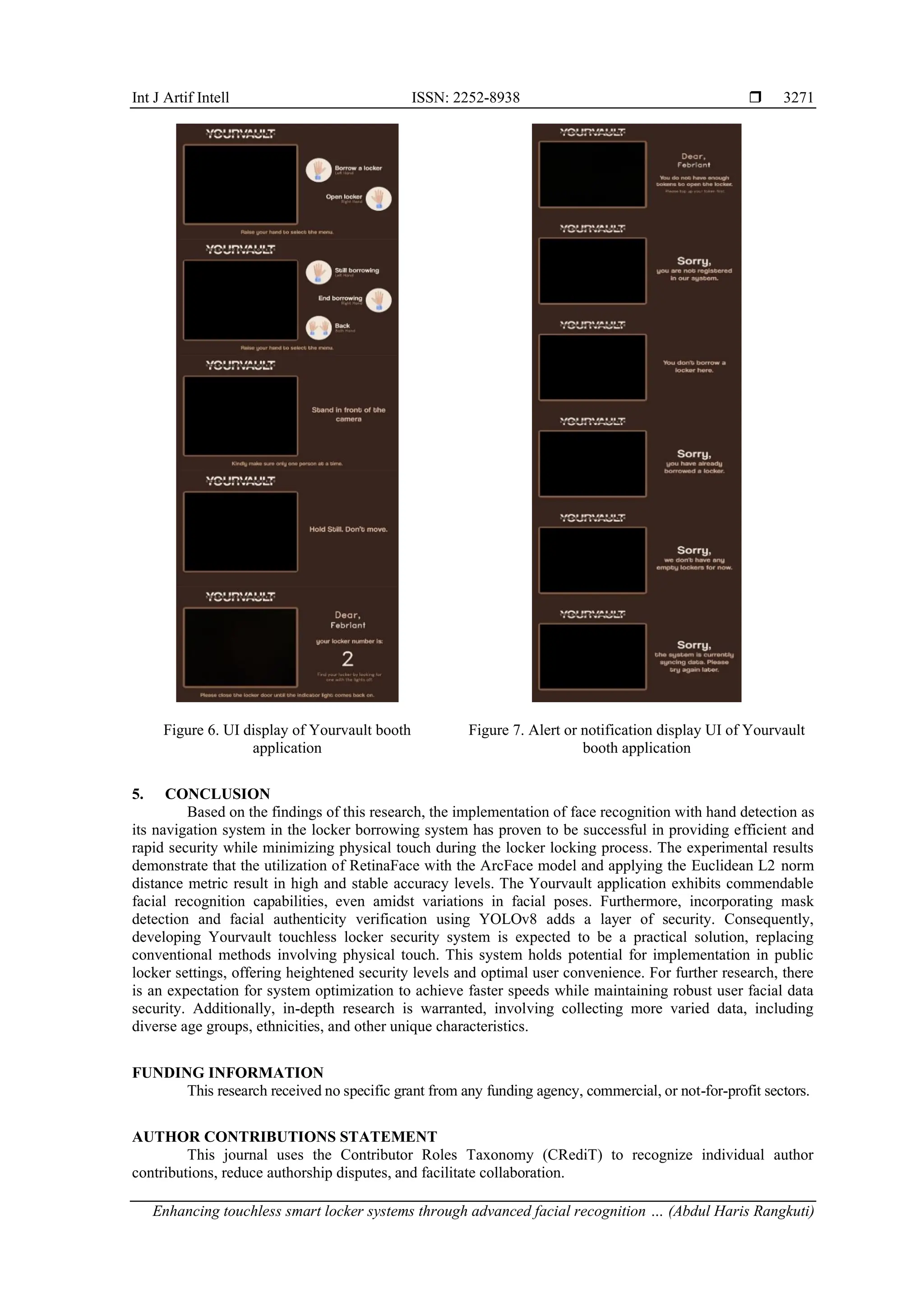 Int J Artif Intell ISSN: 2252-8938 
Enhancing touchless smart locker systems through advanced facial recognition … (Abdul Haris Rangkuti)
3271
Figure 6. UI display of Yourvault booth
application
Figure 7. Alert or notification display UI of Yourvault
booth application
5. CONCLUSION
Based on the findings of this research, the implementation of face recognition with hand detection as
its navigation system in the locker borrowing system has proven to be successful in providing efficient and
rapid security while minimizing physical touch during the locker locking process. The experimental results
demonstrate that the utilization of RetinaFace with the ArcFace model and applying the Euclidean L2 norm
distance metric result in high and stable accuracy levels. The Yourvault application exhibits commendable
facial recognition capabilities, even amidst variations in facial poses. Furthermore, incorporating mask
detection and facial authenticity verification using YOLOv8 adds a layer of security. Consequently,
developing Yourvault touchless locker security system is expected to be a practical solution, replacing
conventional methods involving physical touch. This system holds potential for implementation in public
locker settings, offering heightened security levels and optimal user convenience. For further research, there
is an expectation for system optimization to achieve faster speeds while maintaining robust user facial data
security. Additionally, in-depth research is warranted, involving collecting more varied data, including
diverse age groups, ethnicities, and other unique characteristics.
FUNDING INFORMATION
This research received no specific grant from any funding agency, commercial, or not-for-profit sectors.
AUTHOR CONTRIBUTIONS STATEMENT
This journal uses the Contributor Roles Taxonomy (CRediT) to recognize individual author
contributions, reduce authorship disputes, and facilitate collaboration.
 