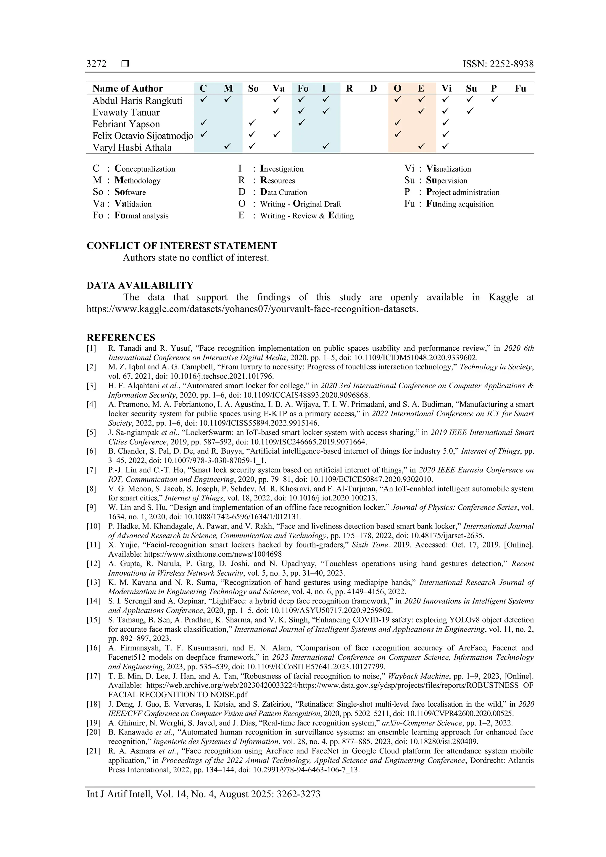  ISSN: 2252-8938
Int J Artif Intell, Vol. 14, No. 4, August 2025: 3262-3273
3272
Name of Author C M So Va Fo I R D O E Vi Su P Fu
Abdul Haris Rangkuti ✓ ✓ ✓ ✓ ✓ ✓ ✓ ✓ ✓ ✓
Evawaty Tanuar ✓ ✓ ✓ ✓ ✓ ✓
Febriant Yapson ✓ ✓ ✓ ✓ ✓
Felix Octavio Sijoatmodjo ✓ ✓ ✓ ✓ ✓
Varyl Hasbi Athala ✓ ✓ ✓ ✓ ✓
C : Conceptualization
M : Methodology
So : Software
Va : Validation
Fo : Formal analysis
I : Investigation
R : Resources
D : Data Curation
O : Writing - Original Draft
E : Writing - Review & Editing
Vi : Visualization
Su : Supervision
P : Project administration
Fu : Funding acquisition
CONFLICT OF INTEREST STATEMENT
Authors state no conflict of interest.
DATA AVAILABILITY
The data that support the findings of this study are openly available in Kaggle at
https://www.kaggle.com/datasets/yohanes07/yourvault-face-recognition-datasets.
REFERENCES
[1] R. Tanadi and R. Yusuf, “Face recognition implementation on public spaces usability and performance review,” in 2020 6th
International Conference on Interactive Digital Media, 2020, pp. 1–5, doi: 10.1109/ICIDM51048.2020.9339602.
[2] M. Z. Iqbal and A. G. Campbell, “From luxury to necessity: Progress of touchless interaction technology,” Technology in Society,
vol. 67, 2021, doi: 10.1016/j.techsoc.2021.101796.
[3] H. F. Alqahtani et al., “Automated smart locker for college,” in 2020 3rd International Conference on Computer Applications &
Information Security, 2020, pp. 1–6, doi: 10.1109/ICCAIS48893.2020.9096868.
[4] A. Pramono, M. A. Febriantono, I. A. Agustina, I. B. A. Wijaya, T. I. W. Primadani, and S. A. Budiman, “Manufacturing a smart
locker security system for public spaces using E-KTP as a primary access,” in 2022 International Conference on ICT for Smart
Society, 2022, pp. 1–6, doi: 10.1109/ICISS55894.2022.9915146.
[5] J. Sa-ngiampak et al., “LockerSwarm: an IoT-based smart locker system with access sharing,” in 2019 IEEE International Smart
Cities Conference, 2019, pp. 587–592, doi: 10.1109/ISC246665.2019.9071664.
[6] B. Chander, S. Pal, D. De, and R. Buyya, “Artificial intelligence-based internet of things for industry 5.0,” Internet of Things, pp.
3–45, 2022, doi: 10.1007/978-3-030-87059-1_1.
[7] P.-J. Lin and C.-T. Ho, “Smart lock security system based on artificial internet of things,” in 2020 IEEE Eurasia Conference on
IOT, Communication and Engineering, 2020, pp. 79–81, doi: 10.1109/ECICE50847.2020.9302010.
[8] V. G. Menon, S. Jacob, S. Joseph, P. Sehdev, M. R. Khosravi, and F. Al-Turjman, “An IoT-enabled intelligent automobile system
for smart cities,” Internet of Things, vol. 18, 2022, doi: 10.1016/j.iot.2020.100213.
[9] W. Lin and S. Hu, “Design and implementation of an offline face recognition locker,” Journal of Physics: Conference Series, vol.
1634, no. 1, 2020, doi: 10.1088/1742-6596/1634/1/012131.
[10] P. Hadke, M. Khandagale, A. Pawar, and V. Rakh, “Face and liveliness detection based smart bank locker,” International Journal
of Advanced Research in Science, Communication and Technology, pp. 175–178, 2022, doi: 10.48175/ijarsct-2635.
[11] X. Yujie, “Facial-recognition smart lockers hacked by fourth-graders,” Sixth Tone. 2019. Accessed: Oct. 17, 2019. [Online].
Available: https://www.sixthtone.com/news/1004698
[12] A. Gupta, R. Narula, P. Garg, D. Joshi, and N. Upadhyay, “Touchless operations using hand gestures detection,” Recent
Innovations in Wireless Network Security, vol. 5, no. 3, pp. 31–40, 2023.
[13] K. M. Kavana and N. R. Suma, “Recognization of hand gestures using mediapipe hands,” International Research Journal of
Modernization in Engineering Technology and Science, vol. 4, no. 6, pp. 4149–4156, 2022.
[14] S. I. Serengil and A. Ozpinar, “LightFace: a hybrid deep face recognition framework,” in 2020 Innovations in Intelligent Systems
and Applications Conference, 2020, pp. 1–5, doi: 10.1109/ASYU50717.2020.9259802.
[15] S. Tamang, B. Sen, A. Pradhan, K. Sharma, and V. K. Singh, “Enhancing COVID-19 safety: exploring YOLOv8 object detection
for accurate face mask classification,” International Journal of Intelligent Systems and Applications in Engineering, vol. 11, no. 2,
pp. 892–897, 2023.
[16] A. Firmansyah, T. F. Kusumasari, and E. N. Alam, “Comparison of face recognition accuracy of ArcFace, Facenet and
Facenet512 models on deepface framework,” in 2023 International Conference on Computer Science, Information Technology
and Engineering, 2023, pp. 535–539, doi: 10.1109/ICCoSITE57641.2023.10127799.
[17] T. E. Min, D. Lee, J. Han, and A. Tan, “Robustness of facial recognition to noise,” Wayback Machine, pp. 1–9, 2023, [Online].
Available: https://web.archive.org/web/20230420033224/https://www.dsta.gov.sg/ydsp/projects/files/reports/ROBUSTNESS OF
FACIAL RECOGNITION TO NOISE.pdf
[18] J. Deng, J. Guo, E. Ververas, I. Kotsia, and S. Zafeiriou, “Retinaface: Single-shot multi-level face localisation in the wild,” in 2020
IEEE/CVF Conference on Computer Vision and Pattern Recognition, 2020, pp. 5202–5211, doi: 10.1109/CVPR42600.2020.00525.
[19] A. Ghimire, N. Werghi, S. Javed, and J. Dias, “Real-time face recognition system,” arXiv-Computer Science, pp. 1–2, 2022.
[20] B. Kanawade et al., “Automated human recognition in surveillance systems: an ensemble learning approach for enhanced face
recognition,” Ingenierie des Systemes d’Information, vol. 28, no. 4, pp. 877–885, 2023, doi: 10.18280/isi.280409.
[21] R. A. Asmara et al., “Face recognition using ArcFace and FaceNet in Google Cloud platform for attendance system mobile
application,” in Proceedings of the 2022 Annual Technology, Applied Science and Engineering Conference, Dordrecht: Atlantis
Press International, 2022, pp. 134–144, doi: 10.2991/978-94-6463-106-7_13.
 