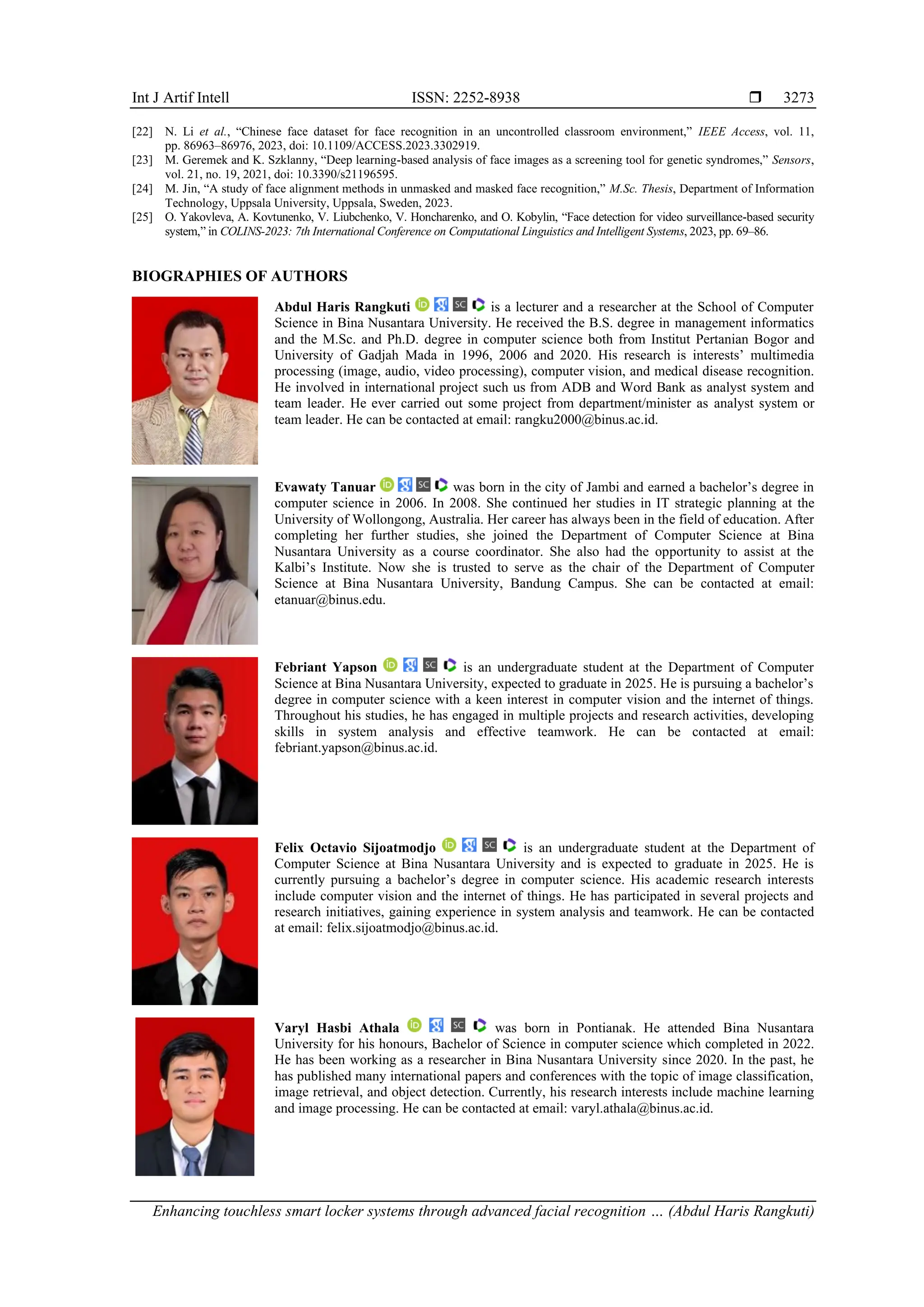 Int J Artif Intell ISSN: 2252-8938 
Enhancing touchless smart locker systems through advanced facial recognition … (Abdul Haris Rangkuti)
3273
[22] N. Li et al., “Chinese face dataset for face recognition in an uncontrolled classroom environment,” IEEE Access, vol. 11,
pp. 86963–86976, 2023, doi: 10.1109/ACCESS.2023.3302919.
[23] M. Geremek and K. Szklanny, “Deep learning-based analysis of face images as a screening tool for genetic syndromes,” Sensors,
vol. 21, no. 19, 2021, doi: 10.3390/s21196595.
[24] M. Jin, “A study of face alignment methods in unmasked and masked face recognition,” M.Sc. Thesis, Department of Information
Technology, Uppsala University, Uppsala, Sweden, 2023.
[25] O. Yakovleva, A. Kovtunenko, V. Liubchenko, V. Honcharenko, and O. Kobylin, “Face detection for video surveillance-based security
system,” in COLINS-2023: 7th International Conference on Computational Linguistics and Intelligent Systems, 2023, pp. 69–86.
BIOGRAPHIES OF AUTHORS
Abdul Haris Rangkuti is a lecturer and a researcher at the School of Computer
Science in Bina Nusantara University. He received the B.S. degree in management informatics
and the M.Sc. and Ph.D. degree in computer science both from Institut Pertanian Bogor and
University of Gadjah Mada in 1996, 2006 and 2020. His research is interests’ multimedia
processing (image, audio, video processing), computer vision, and medical disease recognition.
He involved in international project such us from ADB and Word Bank as analyst system and
team leader. He ever carried out some project from department/minister as analyst system or
team leader. He can be contacted at email: rangku2000@binus.ac.id.
Evawaty Tanuar was born in the city of Jambi and earned a bachelor’s degree in
computer science in 2006. In 2008. She continued her studies in IT strategic planning at the
University of Wollongong, Australia. Her career has always been in the field of education. After
completing her further studies, she joined the Department of Computer Science at Bina
Nusantara University as a course coordinator. She also had the opportunity to assist at the
Kalbi’s Institute. Now she is trusted to serve as the chair of the Department of Computer
Science at Bina Nusantara University, Bandung Campus. She can be contacted at email:
etanuar@binus.edu.
Febriant Yapson is an undergraduate student at the Department of Computer
Science at Bina Nusantara University, expected to graduate in 2025. He is pursuing a bachelor’s
degree in computer science with a keen interest in computer vision and the internet of things.
Throughout his studies, he has engaged in multiple projects and research activities, developing
skills in system analysis and effective teamwork. He can be contacted at email:
febriant.yapson@binus.ac.id.
Felix Octavio Sijoatmodjo is an undergraduate student at the Department of
Computer Science at Bina Nusantara University and is expected to graduate in 2025. He is
currently pursuing a bachelor’s degree in computer science. His academic research interests
include computer vision and the internet of things. He has participated in several projects and
research initiatives, gaining experience in system analysis and teamwork. He can be contacted
at email: felix.sijoatmodjo@binus.ac.id.
Varyl Hasbi Athala was born in Pontianak. He attended Bina Nusantara
University for his honours, Bachelor of Science in computer science which completed in 2022.
He has been working as a researcher in Bina Nusantara University since 2020. In the past, he
has published many international papers and conferences with the topic of image classification,
image retrieval, and object detection. Currently, his research interests include machine learning
and image processing. He can be contacted at email: varyl.athala@binus.ac.id.
 
