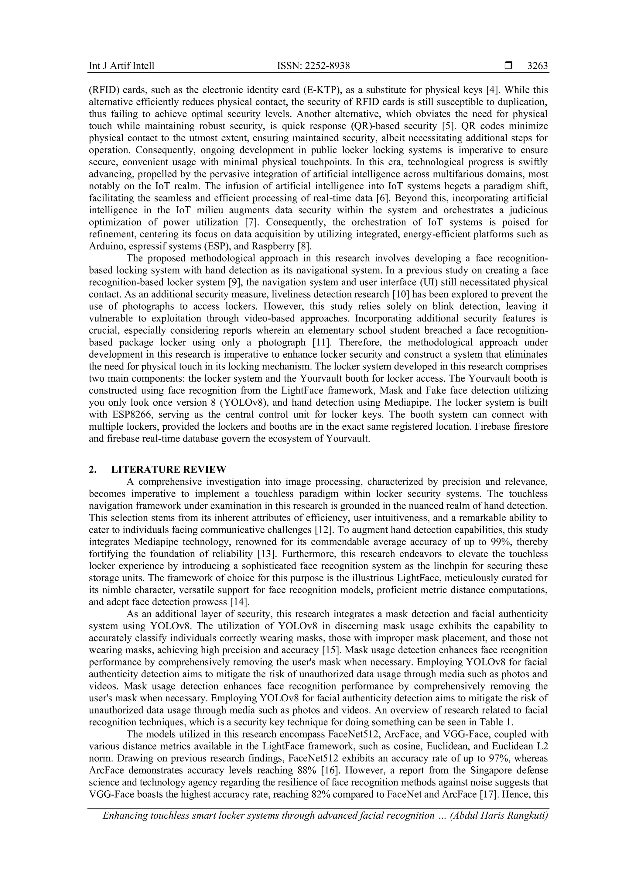 Int J Artif Intell ISSN: 2252-8938 
Enhancing touchless smart locker systems through advanced facial recognition … (Abdul Haris Rangkuti)
3263
(RFID) cards, such as the electronic identity card (E-KTP), as a substitute for physical keys [4]. While this
alternative efficiently reduces physical contact, the security of RFID cards is still susceptible to duplication,
thus failing to achieve optimal security levels. Another alternative, which obviates the need for physical
touch while maintaining robust security, is quick response (QR)-based security [5]. QR codes minimize
physical contact to the utmost extent, ensuring maintained security, albeit necessitating additional steps for
operation. Consequently, ongoing development in public locker locking systems is imperative to ensure
secure, convenient usage with minimal physical touchpoints. In this era, technological progress is swiftly
advancing, propelled by the pervasive integration of artificial intelligence across multifarious domains, most
notably on the IoT realm. The infusion of artificial intelligence into IoT systems begets a paradigm shift,
facilitating the seamless and efficient processing of real-time data [6]. Beyond this, incorporating artificial
intelligence in the IoT milieu augments data security within the system and orchestrates a judicious
optimization of power utilization [7]. Consequently, the orchestration of IoT systems is poised for
refinement, centering its focus on data acquisition by utilizing integrated, energy-efficient platforms such as
Arduino, espressif systems (ESP), and Raspberry [8].
The proposed methodological approach in this research involves developing a face recognition-
based locking system with hand detection as its navigational system. In a previous study on creating a face
recognition-based locker system [9], the navigation system and user interface (UI) still necessitated physical
contact. As an additional security measure, liveliness detection research [10] has been explored to prevent the
use of photographs to access lockers. However, this study relies solely on blink detection, leaving it
vulnerable to exploitation through video-based approaches. Incorporating additional security features is
crucial, especially considering reports wherein an elementary school student breached a face recognition-
based package locker using only a photograph [11]. Therefore, the methodological approach under
development in this research is imperative to enhance locker security and construct a system that eliminates
the need for physical touch in its locking mechanism. The locker system developed in this research comprises
two main components: the locker system and the Yourvault booth for locker access. The Yourvault booth is
constructed using face recognition from the LightFace framework, Mask and Fake face detection utilizing
you only look once version 8 (YOLOv8), and hand detection using Mediapipe. The locker system is built
with ESP8266, serving as the central control unit for locker keys. The booth system can connect with
multiple lockers, provided the lockers and booths are in the exact same registered location. Firebase firestore
and firebase real-time database govern the ecosystem of Yourvault.
2. LITERATURE REVIEW
A comprehensive investigation into image processing, characterized by precision and relevance,
becomes imperative to implement a touchless paradigm within locker security systems. The touchless
navigation framework under examination in this research is grounded in the nuanced realm of hand detection.
This selection stems from its inherent attributes of efficiency, user intuitiveness, and a remarkable ability to
cater to individuals facing communicative challenges [12]. To augment hand detection capabilities, this study
integrates Mediapipe technology, renowned for its commendable average accuracy of up to 99%, thereby
fortifying the foundation of reliability [13]. Furthermore, this research endeavors to elevate the touchless
locker experience by introducing a sophisticated face recognition system as the linchpin for securing these
storage units. The framework of choice for this purpose is the illustrious LightFace, meticulously curated for
its nimble character, versatile support for face recognition models, proficient metric distance computations,
and adept face detection prowess [14].
As an additional layer of security, this research integrates a mask detection and facial authenticity
system using YOLOv8. The utilization of YOLOv8 in discerning mask usage exhibits the capability to
accurately classify individuals correctly wearing masks, those with improper mask placement, and those not
wearing masks, achieving high precision and accuracy [15]. Mask usage detection enhances face recognition
performance by comprehensively removing the user's mask when necessary. Employing YOLOv8 for facial
authenticity detection aims to mitigate the risk of unauthorized data usage through media such as photos and
videos. Mask usage detection enhances face recognition performance by comprehensively removing the
user's mask when necessary. Employing YOLOv8 for facial authenticity detection aims to mitigate the risk of
unauthorized data usage through media such as photos and videos. An overview of research related to facial
recognition techniques, which is a security key technique for doing something can be seen in Table 1.
The models utilized in this research encompass FaceNet512, ArcFace, and VGG-Face, coupled with
various distance metrics available in the LightFace framework, such as cosine, Euclidean, and Euclidean L2
norm. Drawing on previous research findings, FaceNet512 exhibits an accuracy rate of up to 97%, whereas
ArcFace demonstrates accuracy levels reaching 88% [16]. However, a report from the Singapore defense
science and technology agency regarding the resilience of face recognition methods against noise suggests that
VGG-Face boasts the highest accuracy rate, reaching 82% compared to FaceNet and ArcFace [17]. Hence, this
 