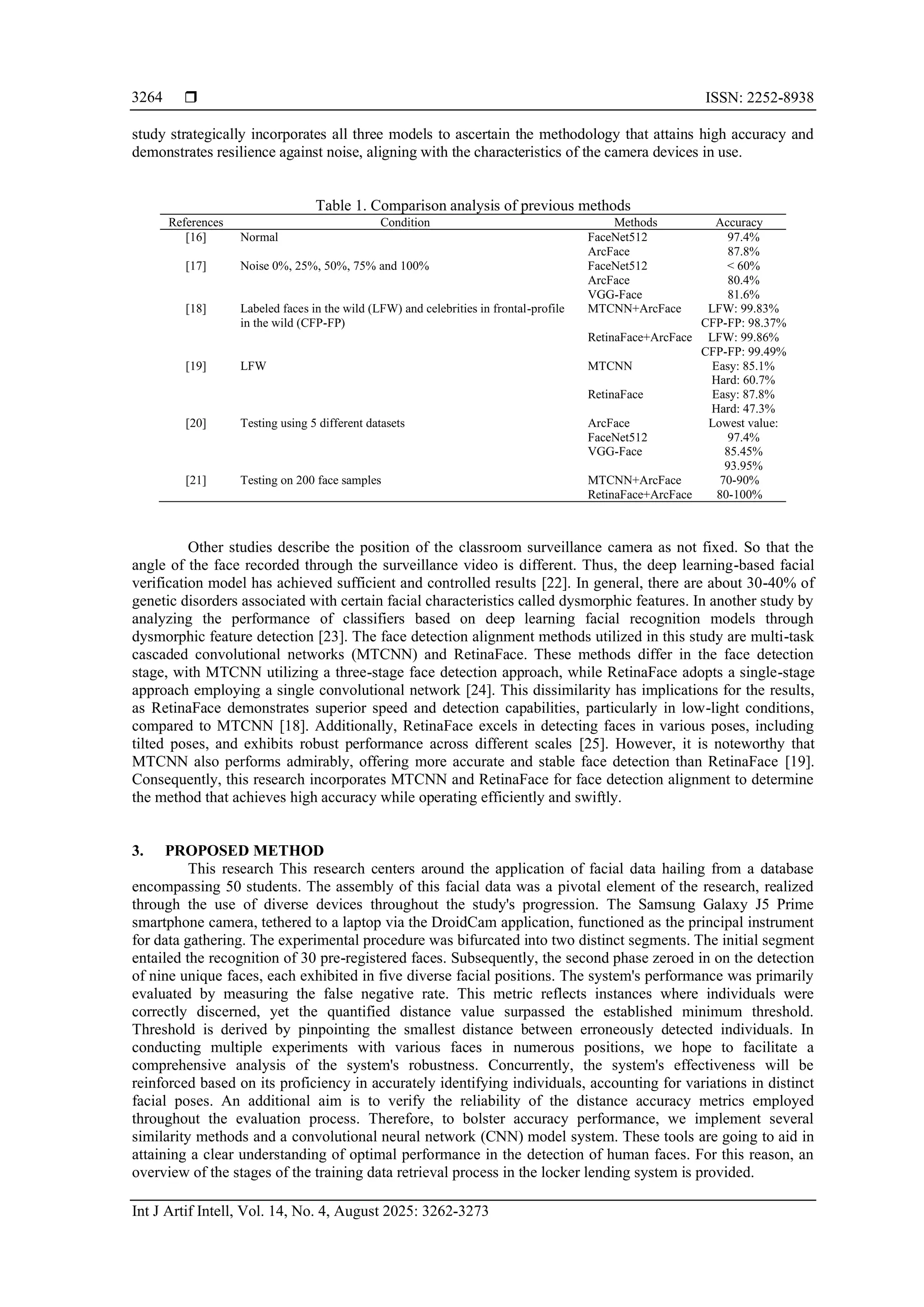  ISSN: 2252-8938
Int J Artif Intell, Vol. 14, No. 4, August 2025: 3262-3273
3264
study strategically incorporates all three models to ascertain the methodology that attains high accuracy and
demonstrates resilience against noise, aligning with the characteristics of the camera devices in use.
Table 1. Comparison analysis of previous methods
References Condition Methods Accuracy
[16] Normal FaceNet512
ArcFace
97.4%
87.8%
[17] Noise 0%, 25%, 50%, 75% and 100% FaceNet512
ArcFace
VGG-Face
< 60%
80.4%
81.6%
[18] Labeled faces in the wild (LFW) and celebrities in frontal-profile
in the wild (CFP-FP)
MTCNN+ArcFace
RetinaFace+ArcFace
LFW: 99.83%
CFP-FP: 98.37%
LFW: 99.86%
CFP-FP: 99.49%
[19] LFW MTCNN
RetinaFace
Easy: 85.1%
Hard: 60.7%
Easy: 87.8%
Hard: 47.3%
[20] Testing using 5 different datasets ArcFace
FaceNet512
VGG-Face
Lowest value:
97.4%
85.45%
93.95%
[21] Testing on 200 face samples MTCNN+ArcFace
RetinaFace+ArcFace
70-90%
80-100%
Other studies describe the position of the classroom surveillance camera as not fixed. So that the
angle of the face recorded through the surveillance video is different. Thus, the deep learning-based facial
verification model has achieved sufficient and controlled results [22]. In general, there are about 30-40% of
genetic disorders associated with certain facial characteristics called dysmorphic features. In another study by
analyzing the performance of classifiers based on deep learning facial recognition models through
dysmorphic feature detection [23]. The face detection alignment methods utilized in this study are multi-task
cascaded convolutional networks (MTCNN) and RetinaFace. These methods differ in the face detection
stage, with MTCNN utilizing a three-stage face detection approach, while RetinaFace adopts a single-stage
approach employing a single convolutional network [24]. This dissimilarity has implications for the results,
as RetinaFace demonstrates superior speed and detection capabilities, particularly in low-light conditions,
compared to MTCNN [18]. Additionally, RetinaFace excels in detecting faces in various poses, including
tilted poses, and exhibits robust performance across different scales [25]. However, it is noteworthy that
MTCNN also performs admirably, offering more accurate and stable face detection than RetinaFace [19].
Consequently, this research incorporates MTCNN and RetinaFace for face detection alignment to determine
the method that achieves high accuracy while operating efficiently and swiftly.
3. PROPOSED METHOD
This research This research centers around the application of facial data hailing from a database
encompassing 50 students. The assembly of this facial data was a pivotal element of the research, realized
through the use of diverse devices throughout the study's progression. The Samsung Galaxy J5 Prime
smartphone camera, tethered to a laptop via the DroidCam application, functioned as the principal instrument
for data gathering. The experimental procedure was bifurcated into two distinct segments. The initial segment
entailed the recognition of 30 pre-registered faces. Subsequently, the second phase zeroed in on the detection
of nine unique faces, each exhibited in five diverse facial positions. The system's performance was primarily
evaluated by measuring the false negative rate. This metric reflects instances where individuals were
correctly discerned, yet the quantified distance value surpassed the established minimum threshold.
Threshold is derived by pinpointing the smallest distance between erroneously detected individuals. In
conducting multiple experiments with various faces in numerous positions, we hope to facilitate a
comprehensive analysis of the system's robustness. Concurrently, the system's effectiveness will be
reinforced based on its proficiency in accurately identifying individuals, accounting for variations in distinct
facial poses. An additional aim is to verify the reliability of the distance accuracy metrics employed
throughout the evaluation process. Therefore, to bolster accuracy performance, we implement several
similarity methods and a convolutional neural network (CNN) model system. These tools are going to aid in
attaining a clear understanding of optimal performance in the detection of human faces. For this reason, an
overview of the stages of the training data retrieval process in the locker lending system is provided.
 