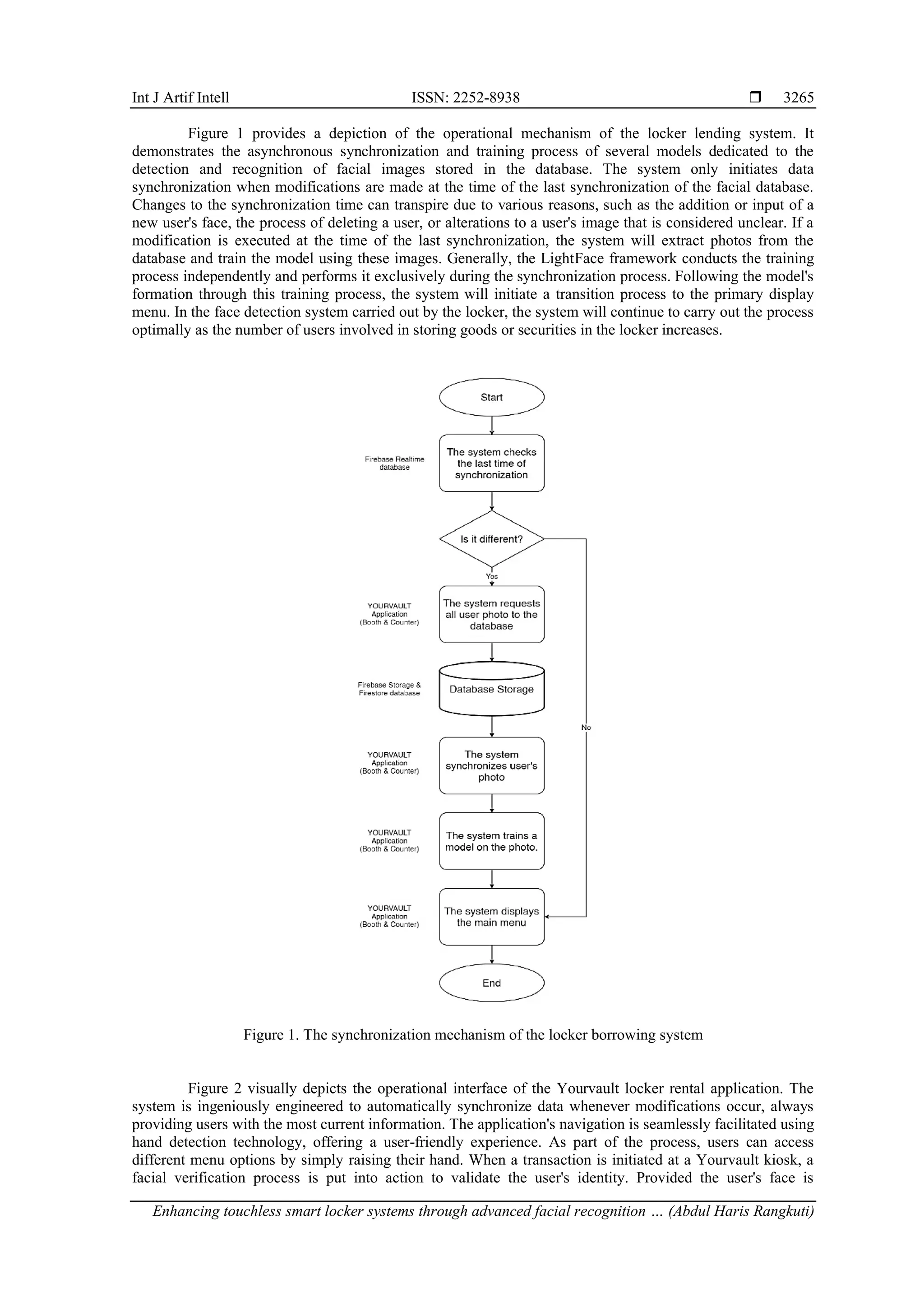 Int J Artif Intell ISSN: 2252-8938 
Enhancing touchless smart locker systems through advanced facial recognition … (Abdul Haris Rangkuti)
3265
Figure 1 provides a depiction of the operational mechanism of the locker lending system. It
demonstrates the asynchronous synchronization and training process of several models dedicated to the
detection and recognition of facial images stored in the database. The system only initiates data
synchronization when modifications are made at the time of the last synchronization of the facial database.
Changes to the synchronization time can transpire due to various reasons, such as the addition or input of a
new user's face, the process of deleting a user, or alterations to a user's image that is considered unclear. If a
modification is executed at the time of the last synchronization, the system will extract photos from the
database and train the model using these images. Generally, the LightFace framework conducts the training
process independently and performs it exclusively during the synchronization process. Following the model's
formation through this training process, the system will initiate a transition process to the primary display
menu. In the face detection system carried out by the locker, the system will continue to carry out the process
optimally as the number of users involved in storing goods or securities in the locker increases.
Figure 1. The synchronization mechanism of the locker borrowing system
Figure 2 visually depicts the operational interface of the Yourvault locker rental application. The
system is ingeniously engineered to automatically synchronize data whenever modifications occur, always
providing users with the most current information. The application's navigation is seamlessly facilitated using
hand detection technology, offering a user-friendly experience. As part of the process, users can access
different menu options by simply raising their hand. When a transaction is initiated at a Yourvault kiosk, a
facial verification process is put into action to validate the user's identity. Provided the user's face is
 