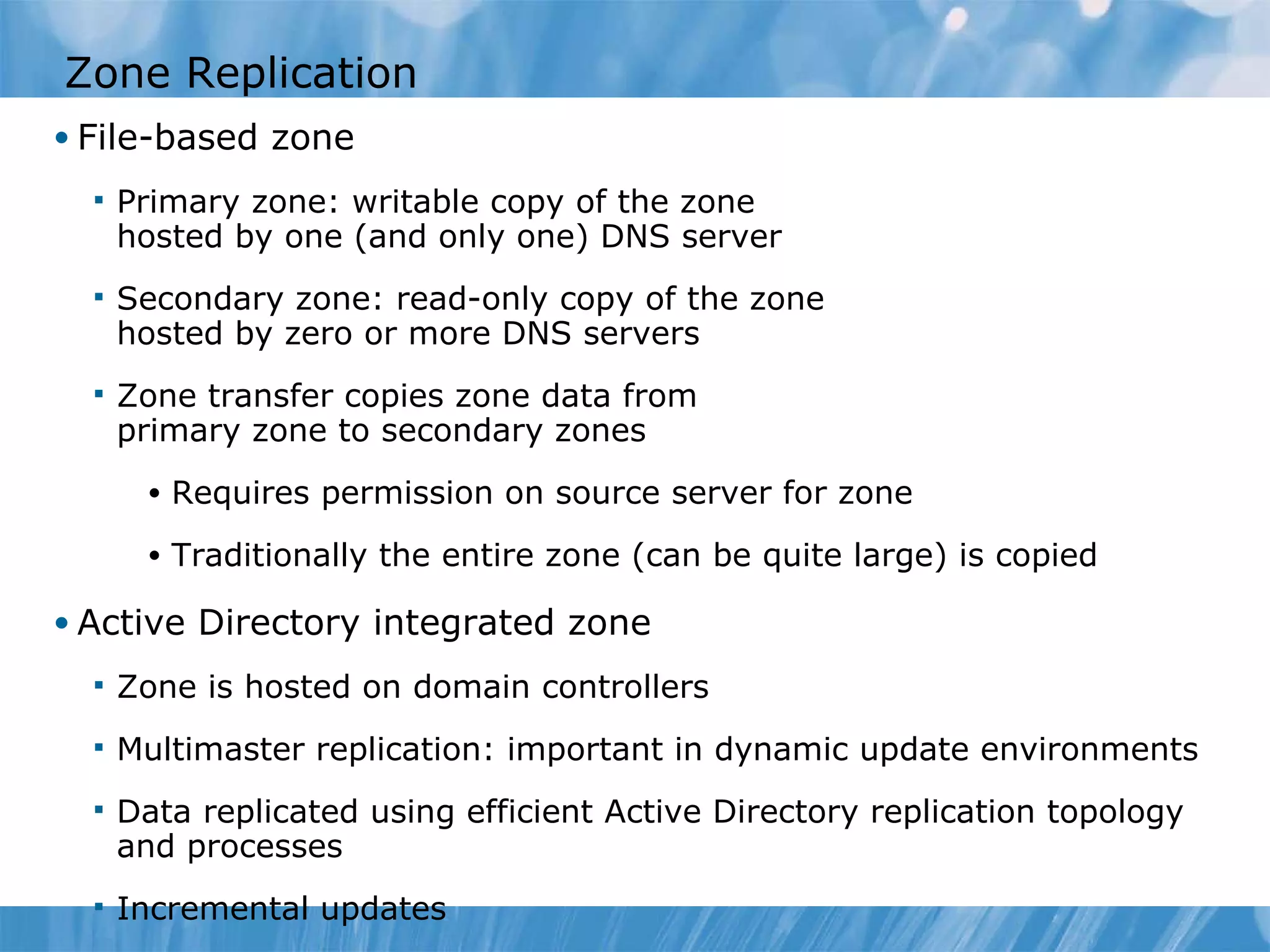 Zone Replication File-based zone Primary zone: writable copy of the zone hosted by one (and only one) DNS server Secondary zone: read-only copy of the zone hosted by zero or more DNS servers Zone transfer copies zone data from  primary zone to secondary zones Requires permission on source server for zone Traditionally the entire zone (can be quite large) is copied Active Directory integrated zone Zone is hosted on domain controllers Multimaster replication: important in dynamic update environments Data replicated using efficient Active Directory replication topology and processes Incremental updates 