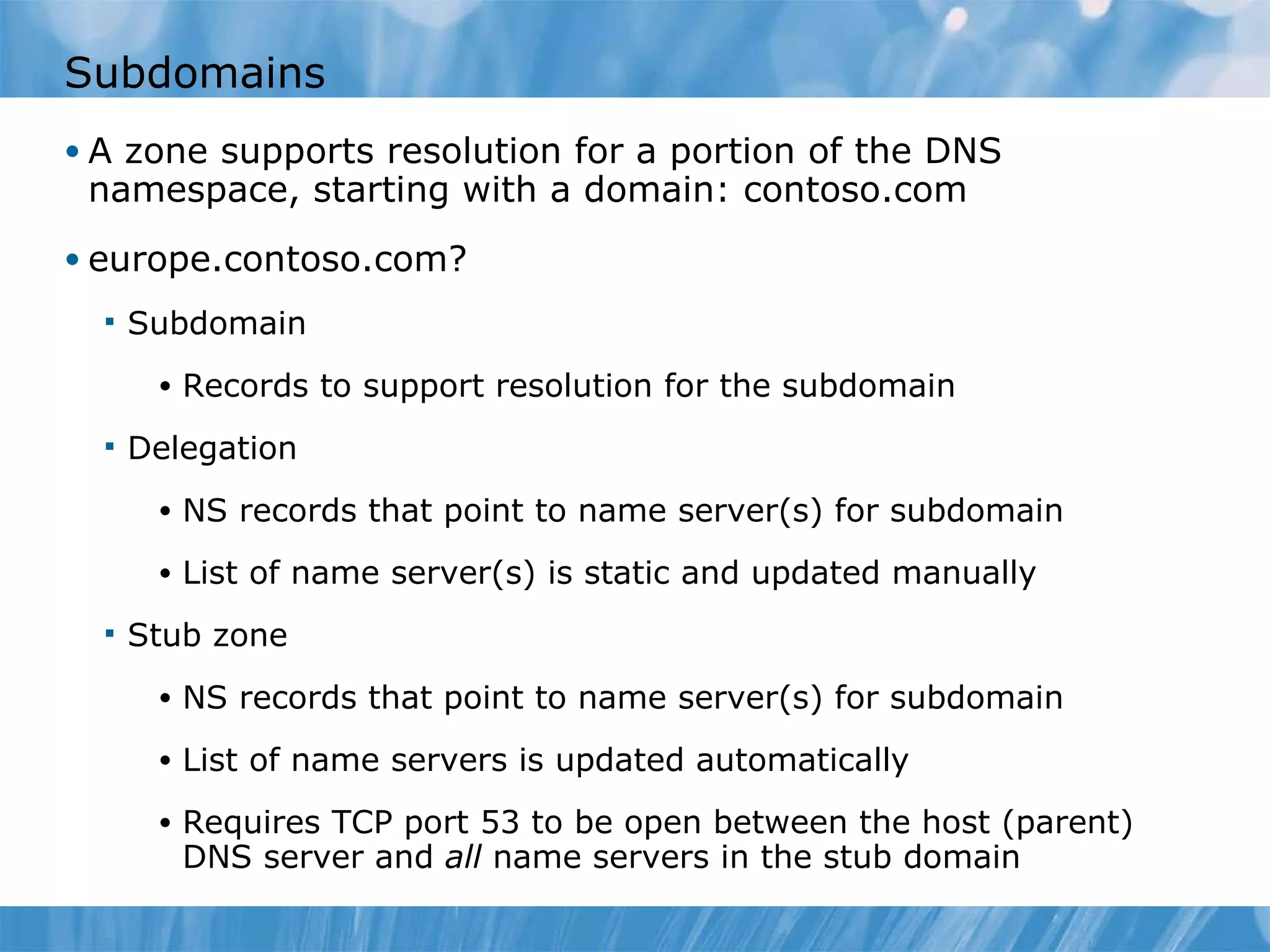Subdomains A zone supports resolution for a portion of the DNS namespace, starting with a domain: contoso.com europe.contoso.com? Subdomain Records to support resolution for the subdomain Delegation NS records that point to name server(s) for subdomain List of name server(s) is static and updated manually Stub zone NS records that point to name server(s) for subdomain List of name servers is updated automatically Requires TCP port 53 to be open between the host (parent) DNS server and  all  name servers in the stub domain 