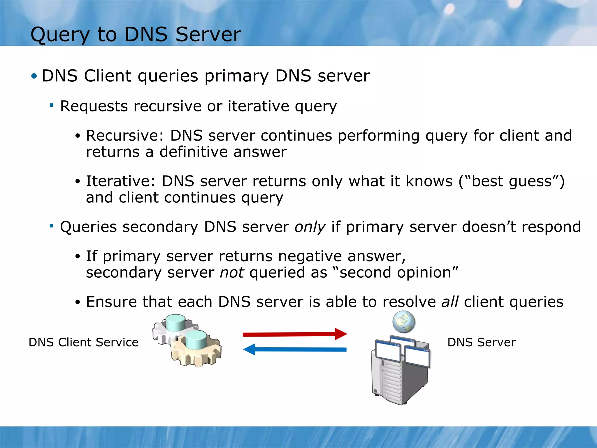 Query to DNS Server DNS Client queries primary DNS server Requests recursive or iterative query Recursive: DNS server continues performing query for client and returns a definitive answer Iterative: DNS server returns only what it knows (“best guess”) and client continues query Queries secondary DNS server  only  if primary server doesn’t respond If primary server returns negative answer, secondary server  not  queried as “second opinion”  Ensure that each DNS server is able to resolve  all  client queries DNS Client Service DNS Server 