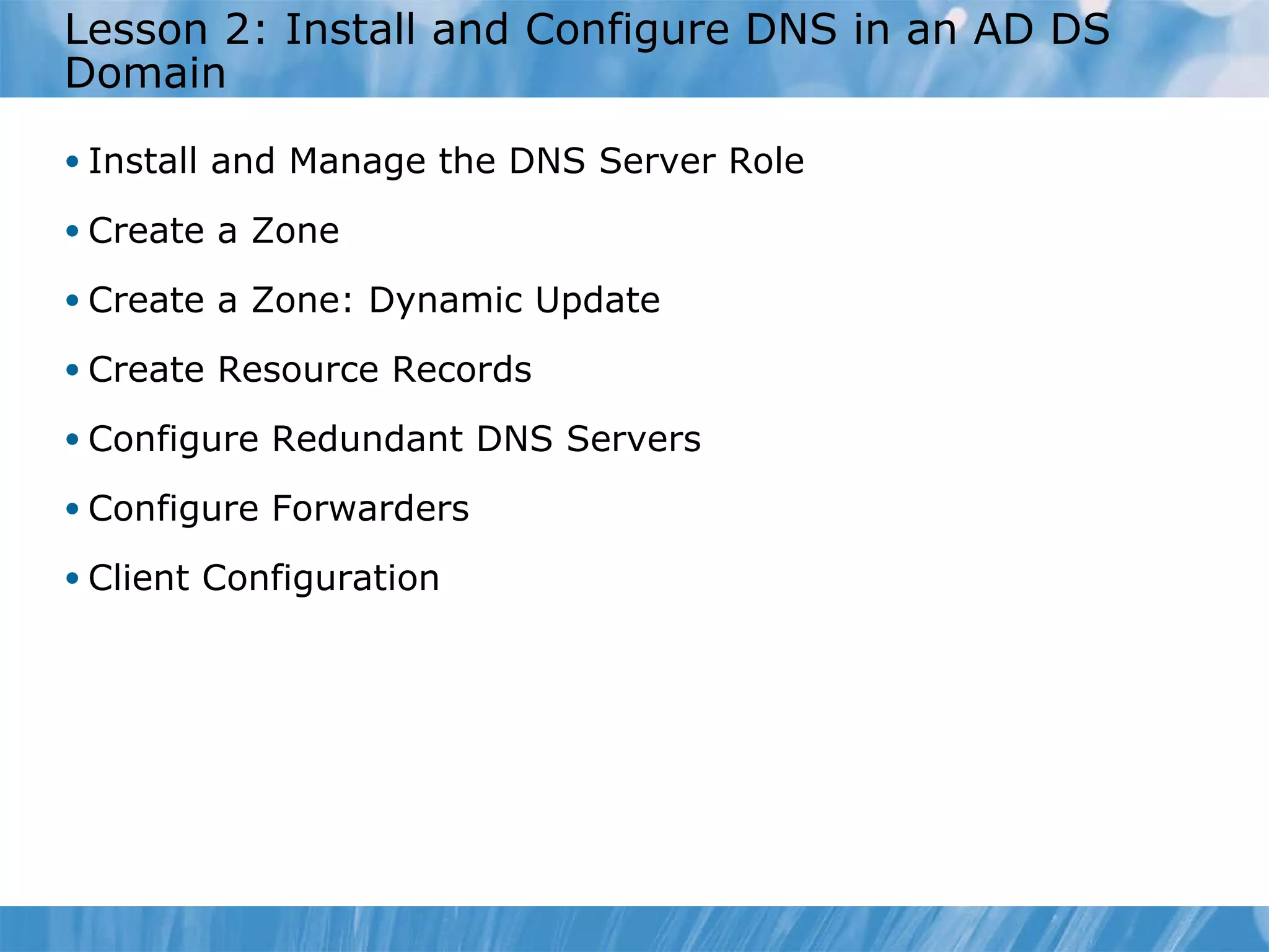 Lesson 2: Install and Configure DNS in an AD DS Domain Install and Manage the DNS Server Role Create a Zone Create a Zone: Dynamic Update Create Resource Records Configure Redundant DNS Servers Configure Forwarders Client Configuration 