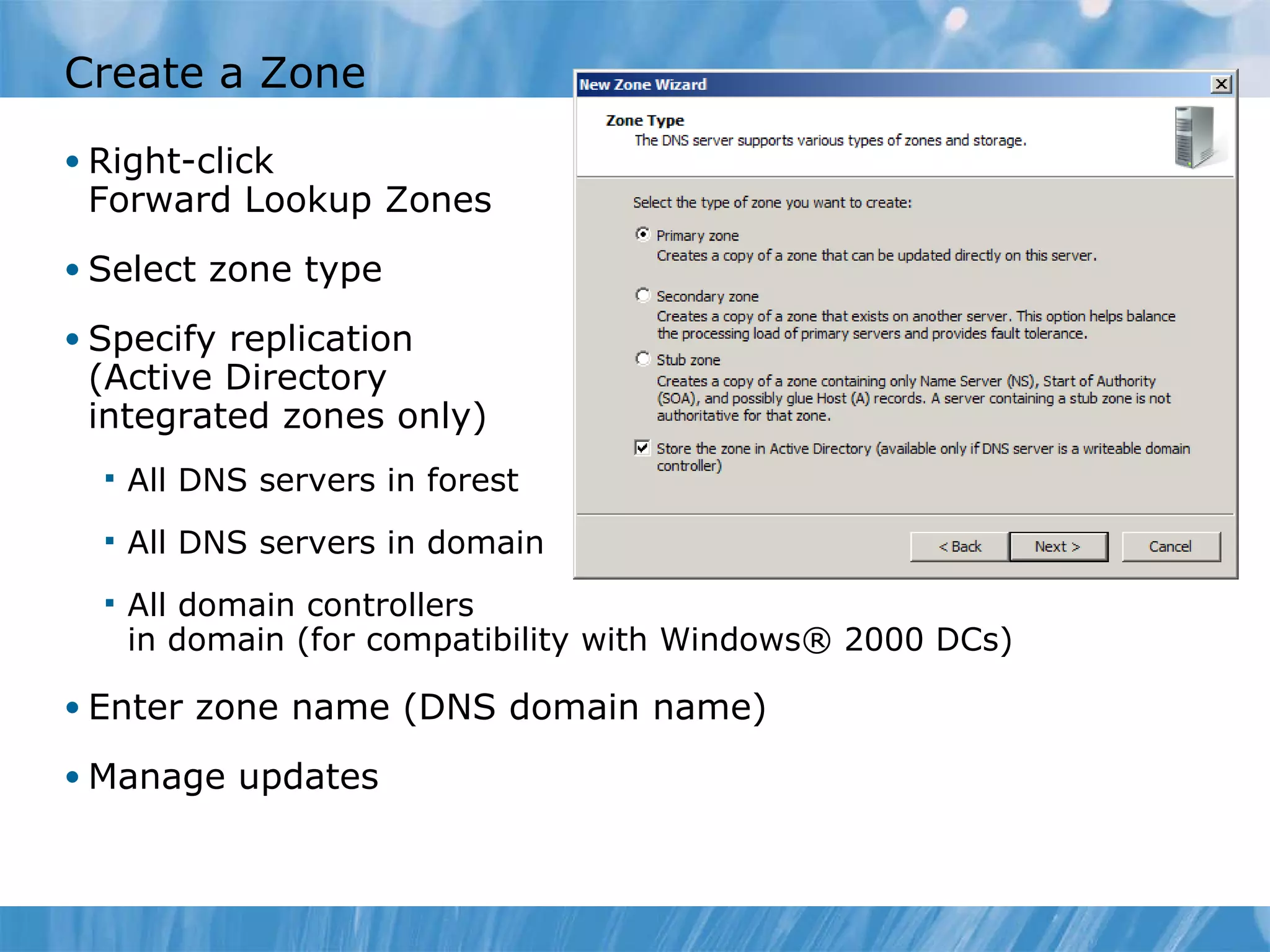 Create a Zone Right-click  Forward Lookup Zones Select zone type Specify replication (Active Directory integrated zones only) All DNS servers in forest All DNS servers in domain All domain controllers in domain (for compatibility with Windows® 2000 DCs) Enter zone name (DNS domain name) Manage updates 