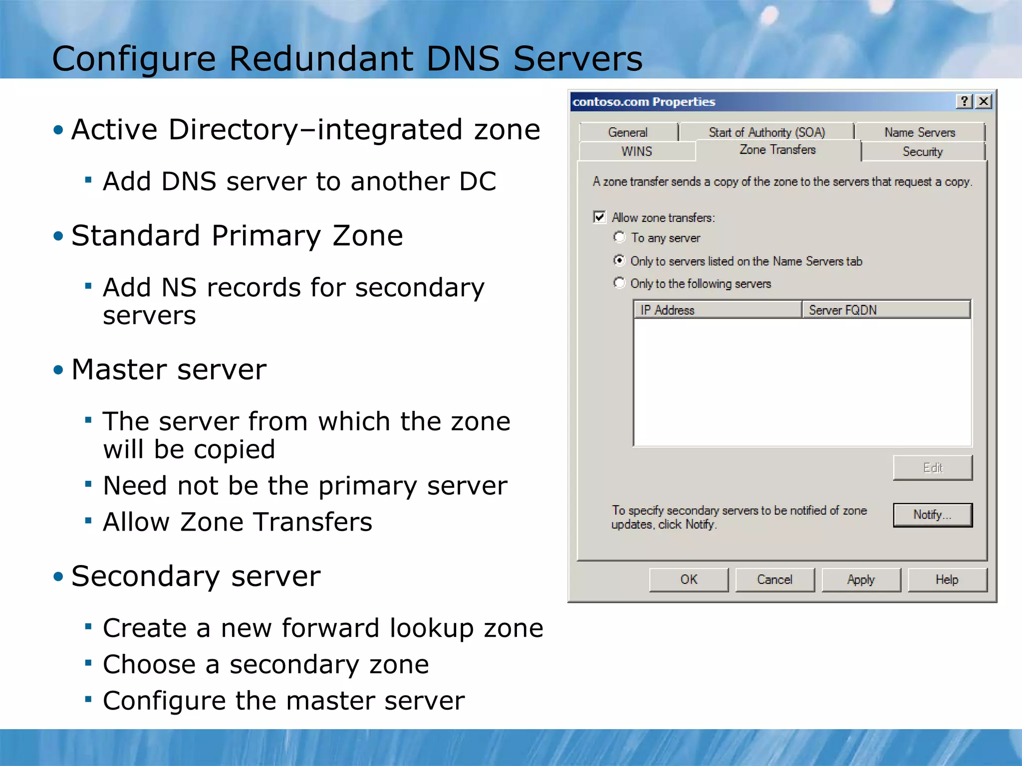 Configure Redundant DNS Servers Active Directory–integrated zone Add DNS server to another DC Standard Primary Zone Add NS records for secondary servers Master server The server from which the zone will be copied Need not be the primary server Allow Zone Transfers Secondary server Create a new forward lookup zone Choose a secondary zone Configure the master server 