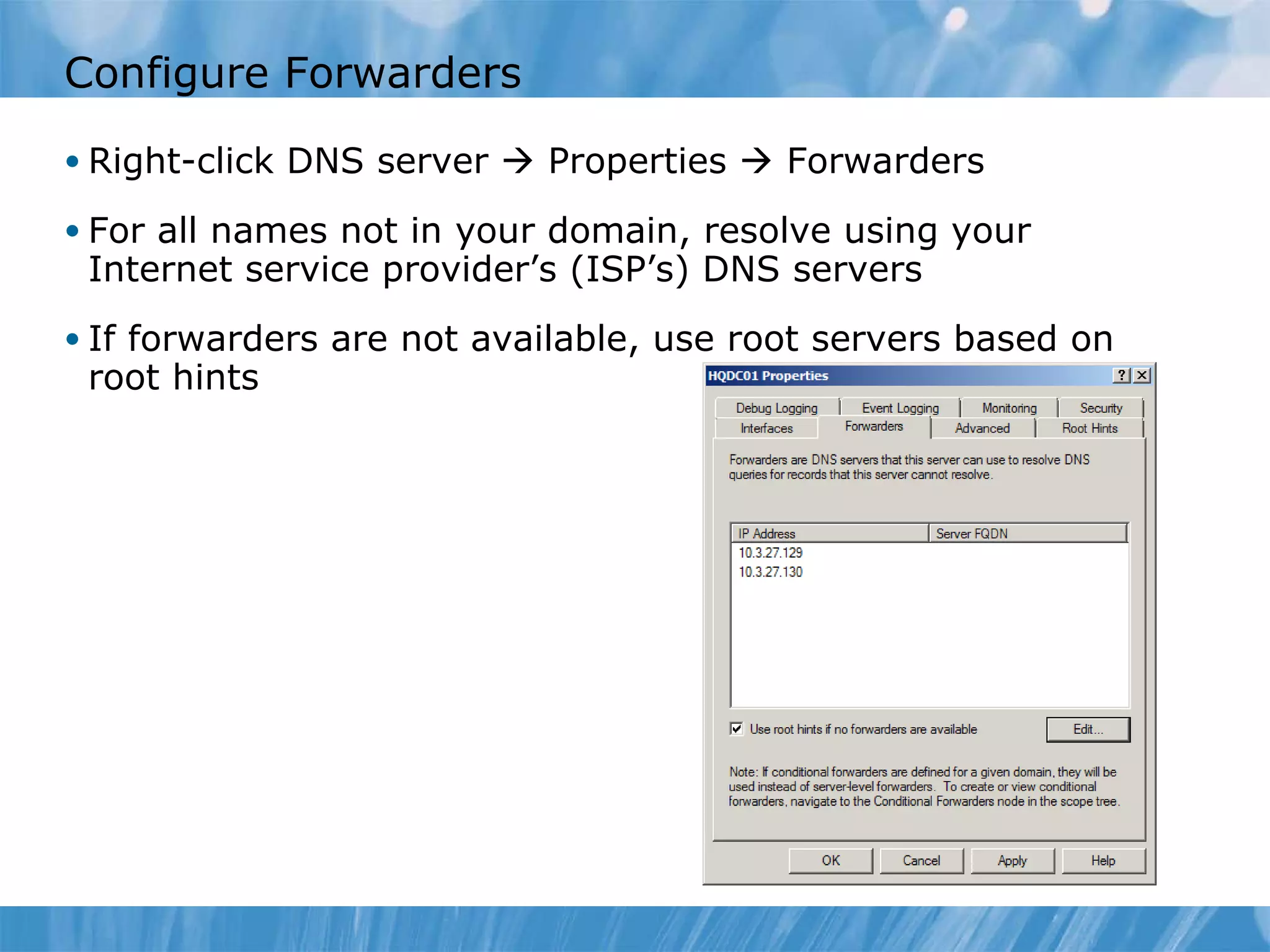 Configure Forwarders Right-click DNS server    Properties    Forwarders For all names not in your domain, resolve using your Internet service provider’s (ISP’s) DNS servers If forwarders are not available, use root servers based on root hints 