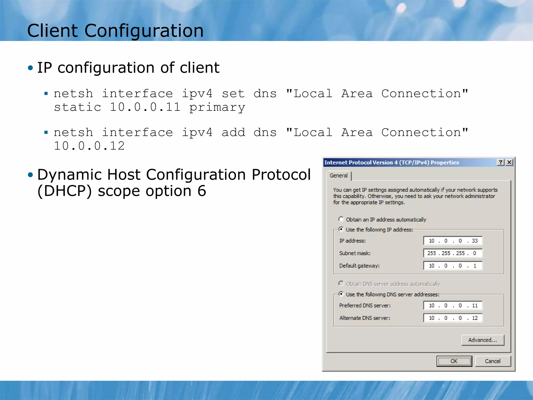Client Configuration IP configuration of client netsh interface ipv4 set dns &quot;Local Area Connection&quot; static 10.0.0.11 primary netsh interface ipv4 add dns &quot;Local Area Connection&quot; 10.0.0.12 Dynamic Host Configuration Protocol (DHCP) scope option 6 