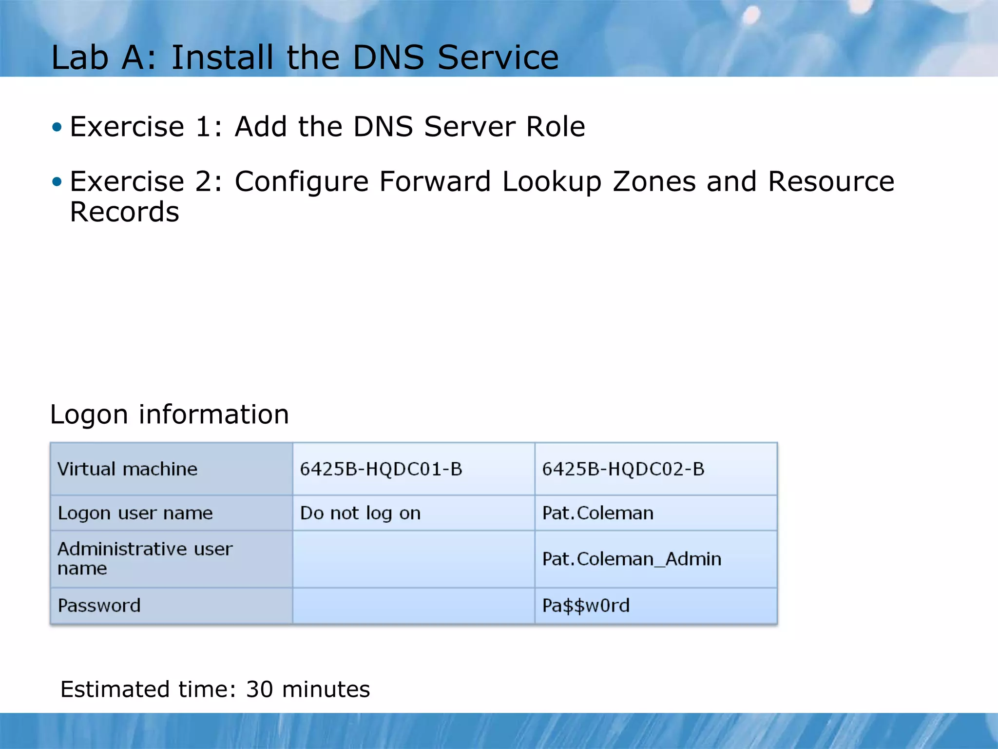 Lab A: Install the DNS Service Exercise 1: Add the DNS Server Role Exercise 2: Configure Forward Lookup Zones and Resource Records Logon information Estimated time:  30  minutes 