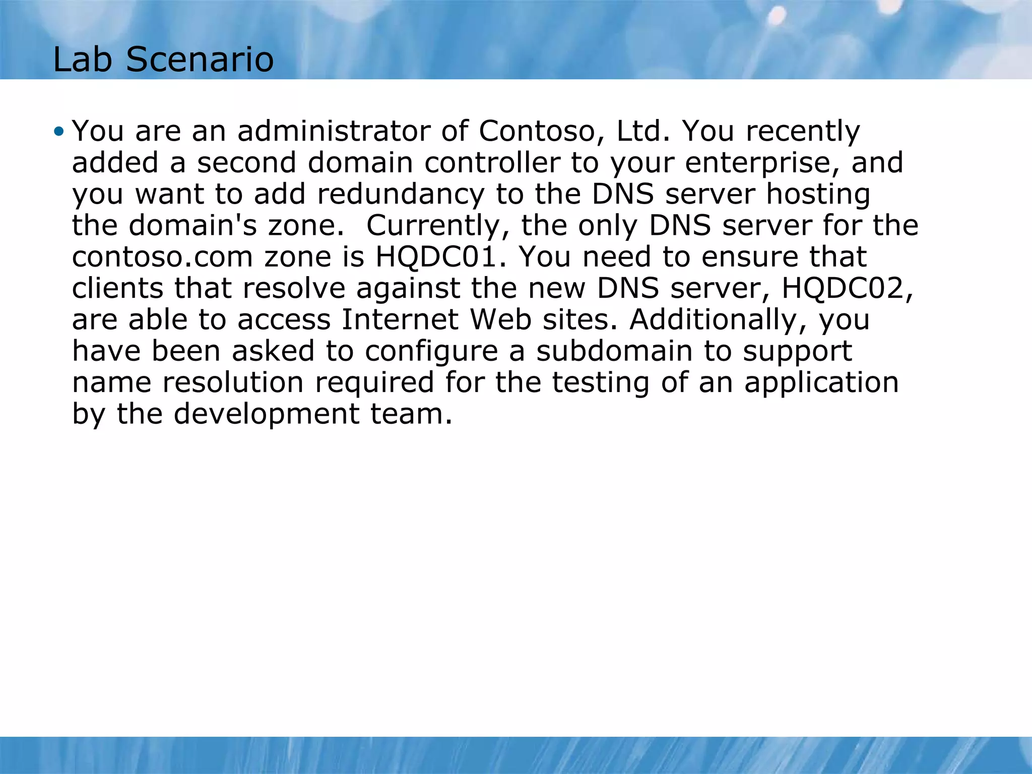 Lab Scenario You are an administrator of Contoso, Ltd. You recently added a second domain controller to your enterprise, and you want to add redundancy to the DNS server hosting the domain's zone.  Currently, the only DNS server for the contoso.com zone is HQDC01. You need to ensure that clients that resolve against the new DNS server, HQDC02, are able to access Internet Web sites. Additionally, you have been asked to configure a subdomain to support name resolution required for the testing of an application by the development team. 