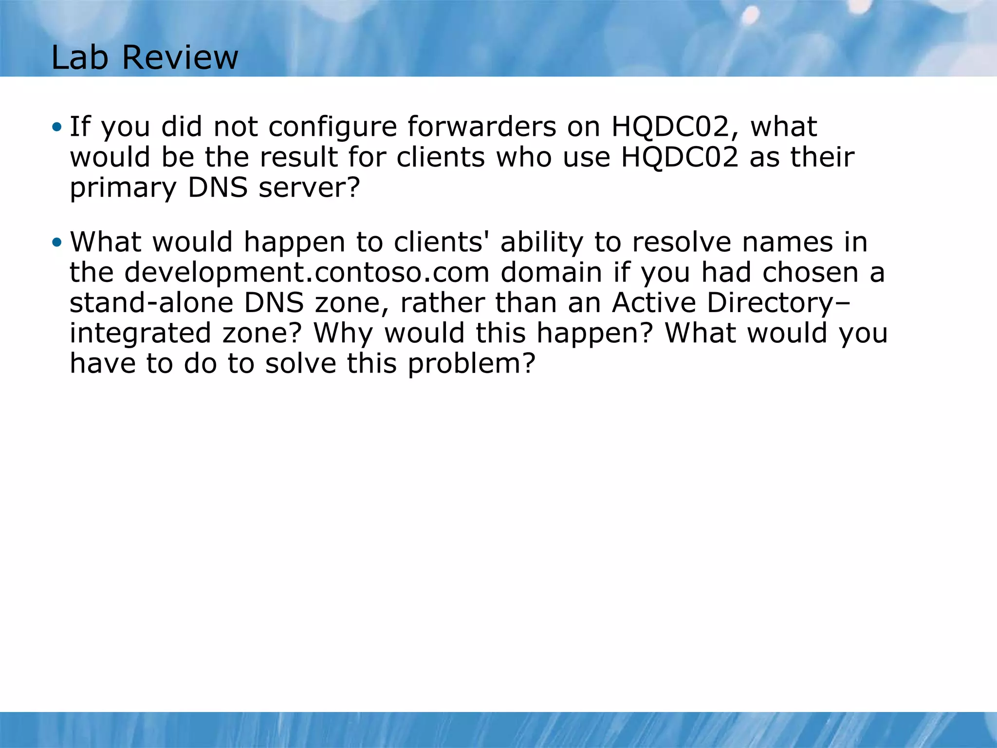 Lab Review If you did not configure forwarders on HQDC02, what would be the result for clients who use HQDC02 as their primary DNS server? What would happen to clients' ability to resolve names in the development.contoso.com domain if you had chosen a stand-alone DNS zone, rather than an Active Directory– integrated zone? Why would this happen? What would you have to do to solve this problem? 