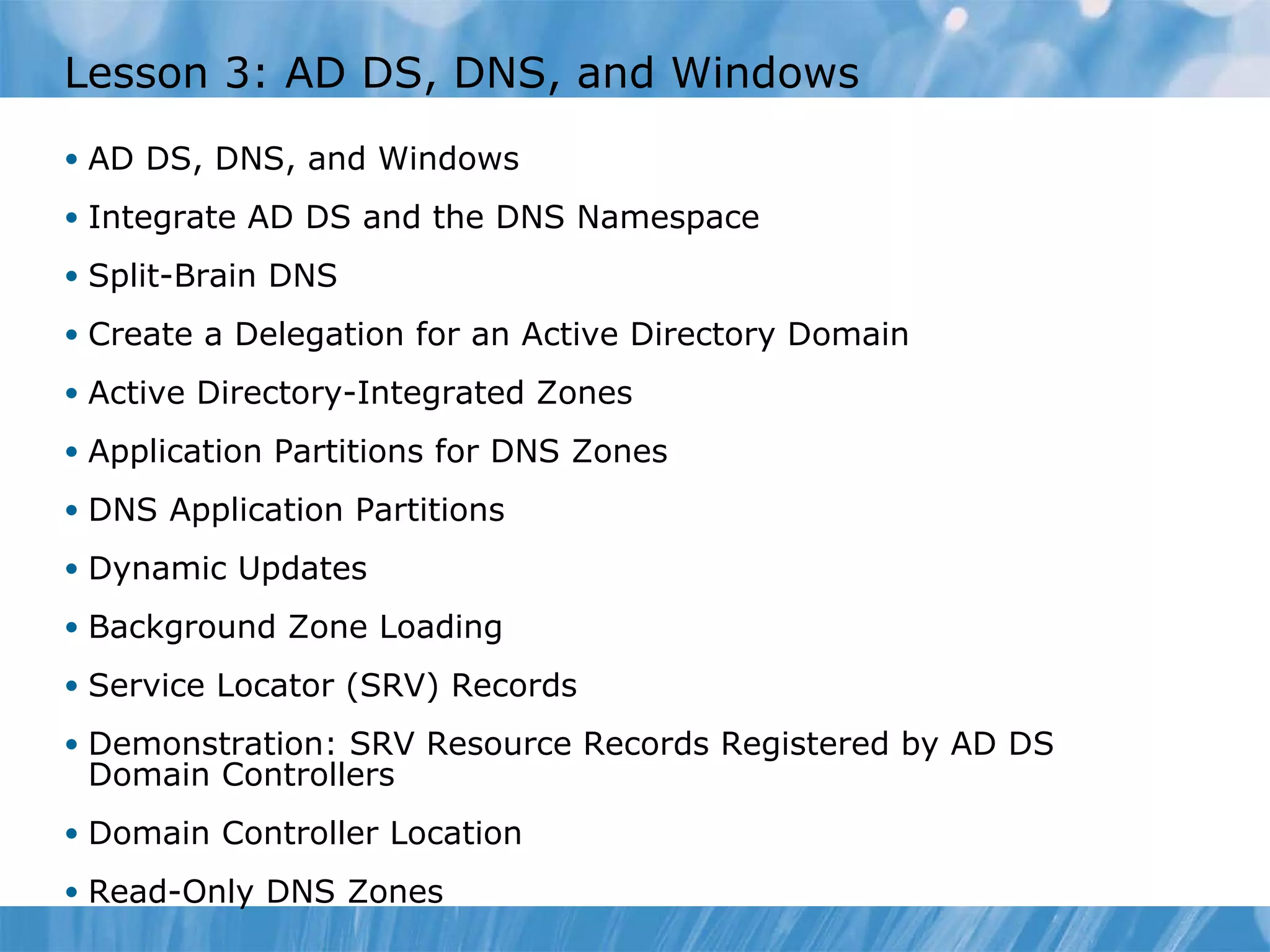 Lesson 3: AD DS, DNS, and Windows AD DS, DNS, and Windows Integrate AD DS and the DNS Namespace Split-Brain DNS Create a Delegation for an Active Directory Domain Active Directory-Integrated Zones Application Partitions for DNS Zones DNS Application Partitions Dynamic Updates Background Zone Loading Service Locator (SRV) Records Demonstration: SRV Resource Records Registered by AD DS Domain Controllers Domain Controller Location Read-Only DNS Zones 