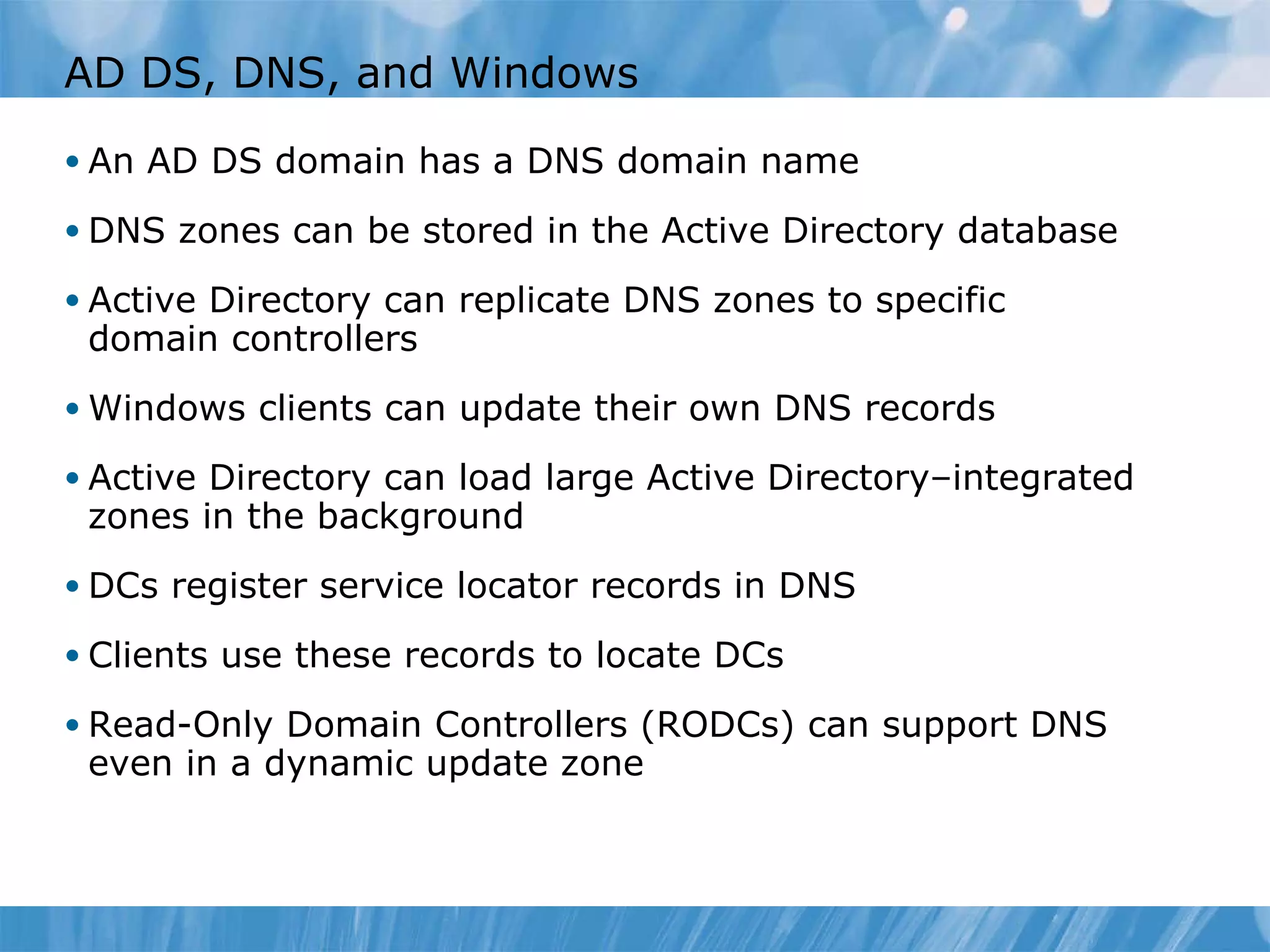 AD DS, DNS, and Windows An AD DS domain has a DNS domain name DNS zones can be stored in the Active Directory database Active Directory can replicate DNS zones to specific domain controllers Windows clients can update their own DNS records Active Directory can load large Active Directory–integrated zones in the background DCs register service locator records in DNS Clients use these records to locate DCs Read-Only Domain Controllers (RODCs) can support DNS even in a dynamic update zone 