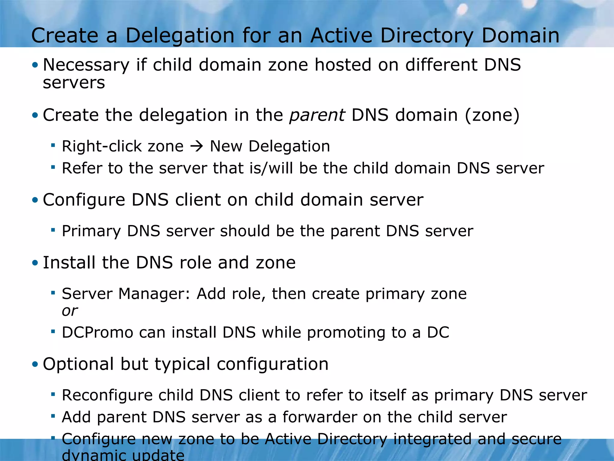 Create a Delegation for an Active Directory Domain Necessary if child domain zone hosted on different DNS servers Create the delegation in the  parent  DNS domain (zone) Right-click zone    New Delegation Refer to the server that is/will be the child domain DNS server Configure DNS client on child domain server Primary DNS server should be the parent DNS server Install the DNS role and zone Server Manager: Add role, then create primary zone or DCPromo can install DNS while promoting to a DC Optional but typical configuration Reconfigure child DNS client to refer to itself as primary DNS server Add parent DNS server as a forwarder on the child server Configure new zone to be Active Directory integrated and secure dynamic update 