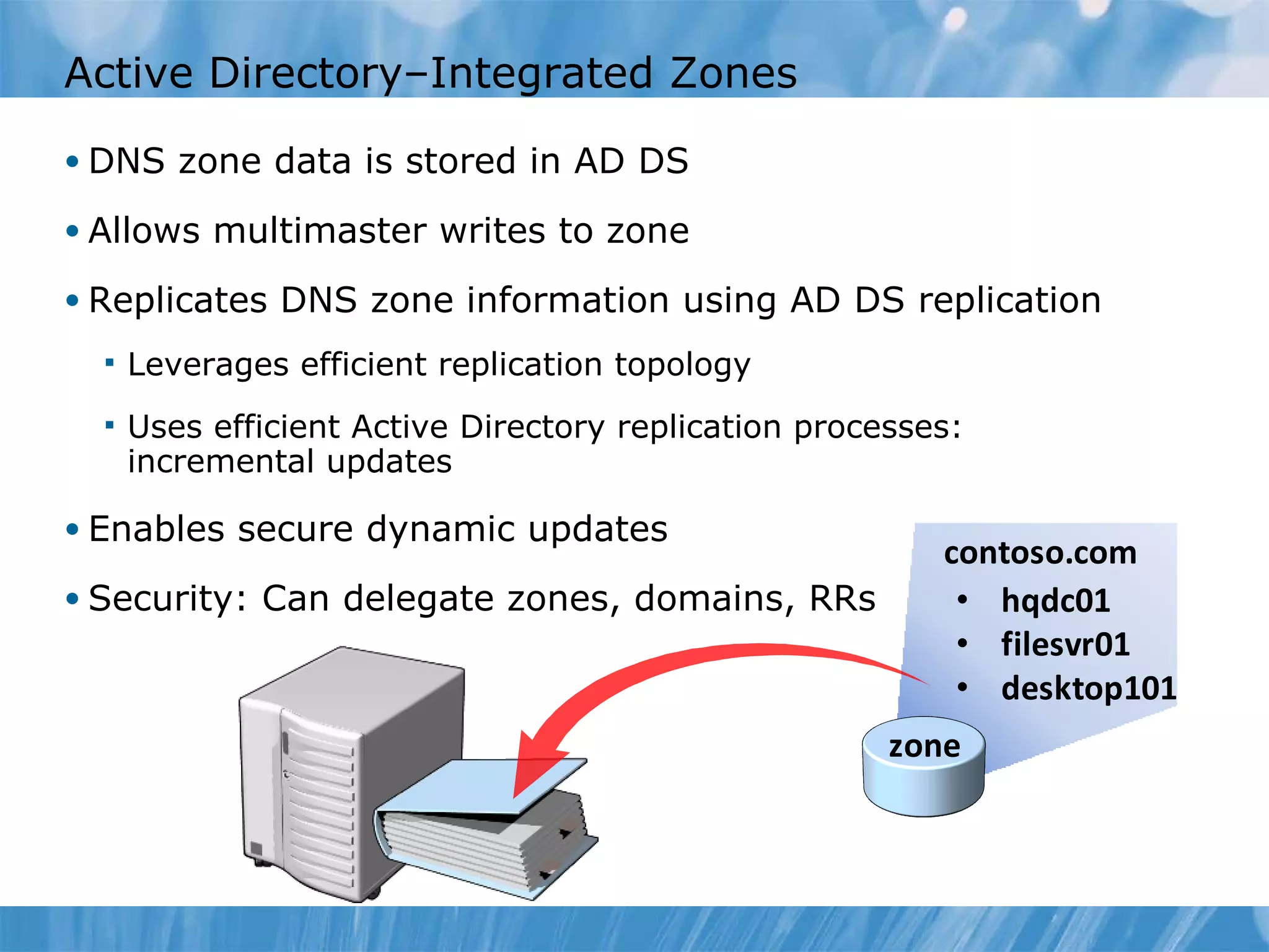 Active Directory–Integrated Zones DNS zone data is stored in AD DS Allows multimaster writes to zone Replicates DNS zone information using AD DS replication Leverages efficient replication topology Uses efficient Active Directory replication processes: incremental updates Enables secure dynamic updates Security: Can delegate zones, domains, RRs 