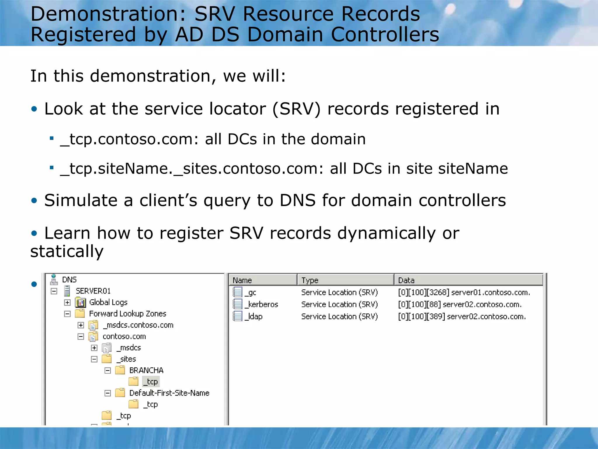 Demonstration: SRV Resource Records Registered by AD DS Domain Controllers In this demonstration, we will: Look at the service locator (SRV) records registered in  _tcp.contoso.com: all DCs in the domain _tcp.siteName._sites.contoso.com: all DCs in site siteName Simulate a client’s query to DNS for domain controllers Learn how to register SRV records dynamically or statically View %systemroot%\system32\config\netlogon.dns 