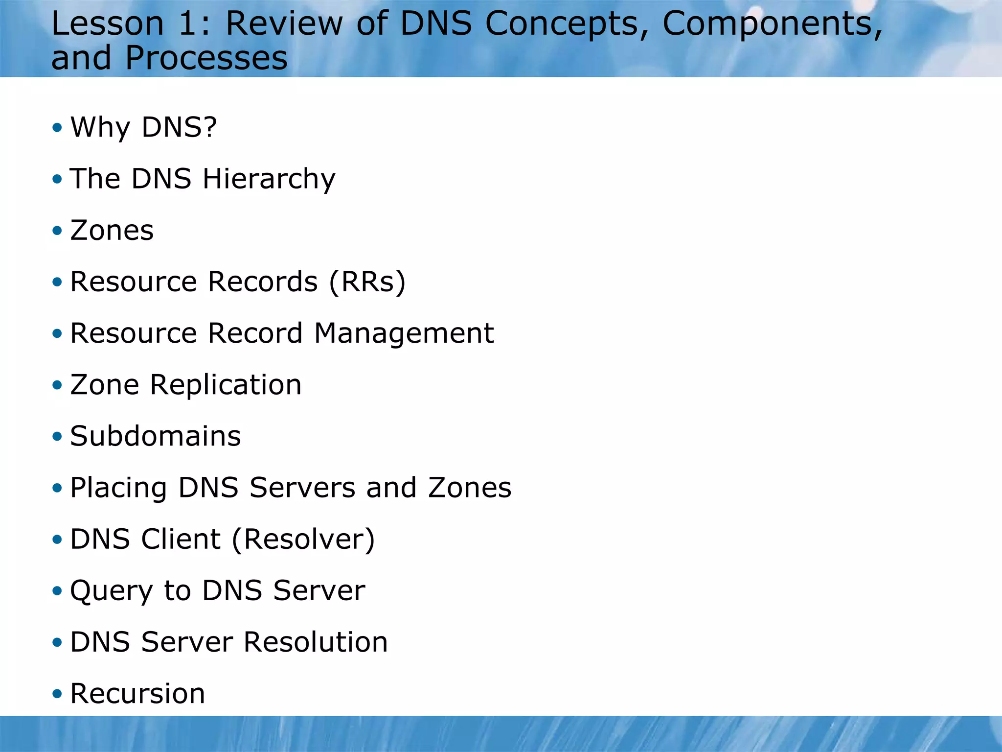 Lesson 1: Review of DNS Concepts, Components, and Processes Why DNS? The DNS Hierarchy Zones Resource Records (RRs) Resource Record Management Zone Replication Subdomains Placing DNS Servers and Zones DNS Client (Resolver) Query to DNS Server DNS Server Resolution Recursion 