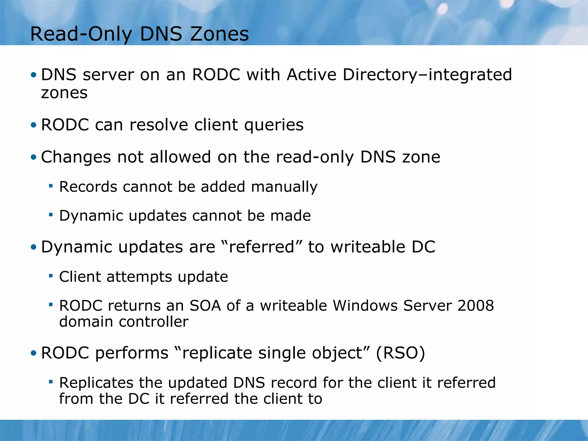 Read-Only DNS Zones DNS server on an RODC with Active Directory–integrated zones RODC can resolve client queries Changes not allowed on the read-only DNS zone Records cannot be added manually Dynamic updates cannot be made Dynamic updates are “referred” to writeable DC Client attempts update RODC returns an SOA of a writeable Windows Server 2008 domain controller RODC performs “replicate single object” (RSO) Replicates the updated DNS record for the client it referred from the DC it referred the client to 