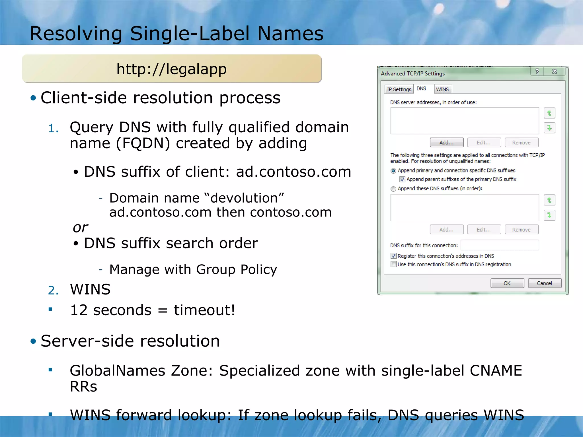 Resolving Single-Label Names Client-side resolution process Query DNS with fully qualified domain name (FQDN) created by adding DNS suffix of client: ad.contoso.com Domain name “devolution” ad.contoso.com then contoso.com or DNS suffix search order Manage with Group Policy WINS 12 seconds = timeout! Server-side resolution GlobalNames Zone: Specialized zone with single-label CNAME RRs WINS forward lookup: If zone lookup fails, DNS queries WINS http://legalapp 