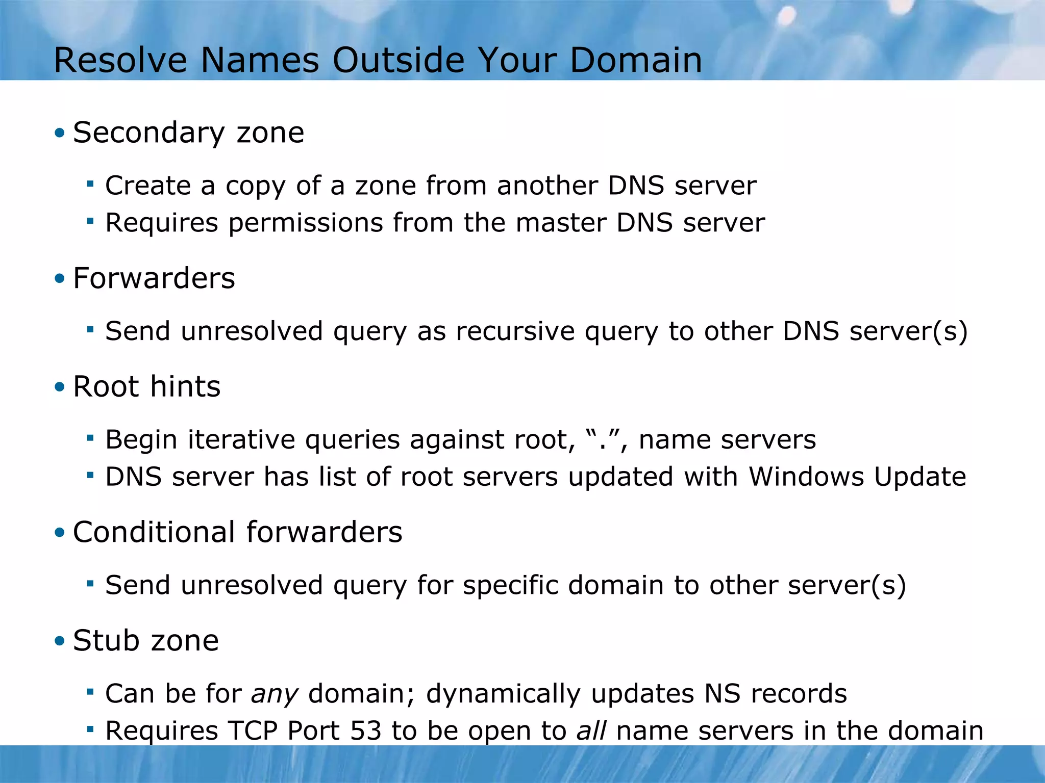 Resolve Names Outside Your Domain Secondary zone Create a copy of a zone from another DNS server Requires permissions from the master DNS server Forwarders Send unresolved query as recursive query to other DNS server(s) Root hints Begin iterative queries against root, “.”, name servers DNS server has list of root servers updated with Windows Update Conditional forwarders Send unresolved query for specific domain to other server(s) Stub zone Can be for  any  domain; dynamically updates NS records Requires TCP Port 53 to be open to  all  name servers in the domain 