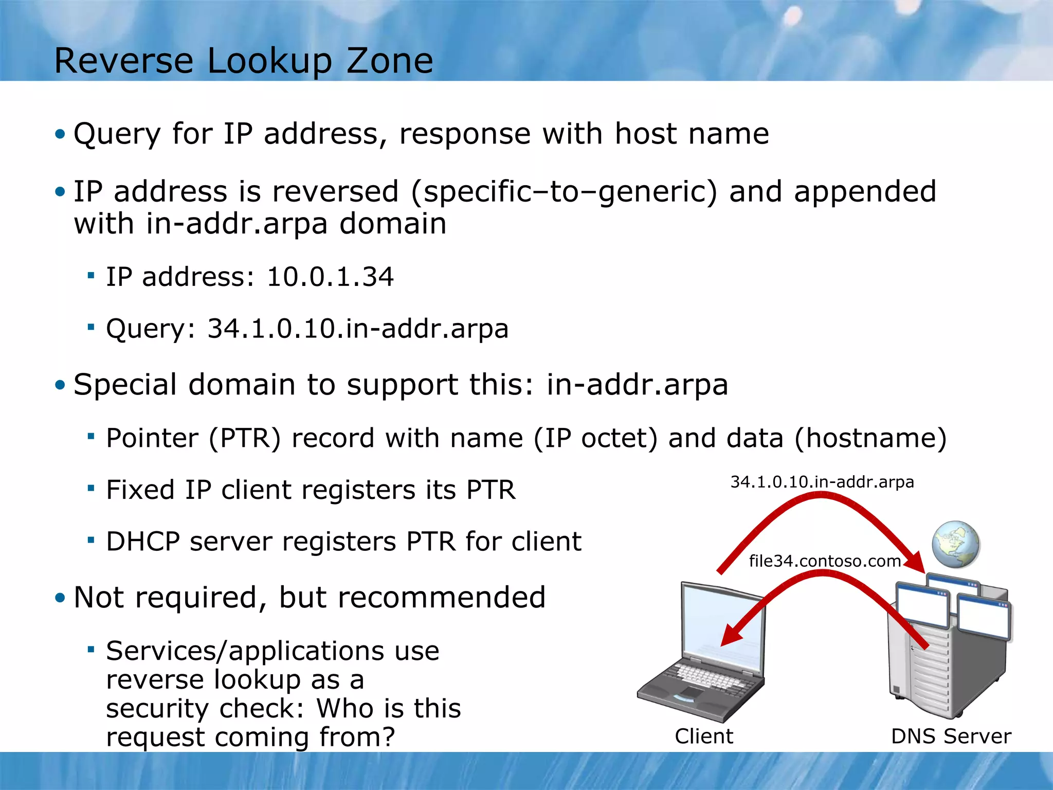 Reverse Lookup Zone Query for IP address, response with host name IP address is reversed (specific–to–generic) and appended with in-addr.arpa domain IP address: 10.0.1.34 Query: 34.1.0.10.in-addr.arpa Special domain to support this: in-addr.arpa Pointer (PTR) record with name (IP octet) and data (hostname) Fixed IP client registers its PTR  DHCP server registers PTR for client Not required, but recommended Services/applications use reverse lookup as a  security check: Who is this request coming from? DNS Server Client 34.1.0.10.in-addr.arpa file34.contoso.com 