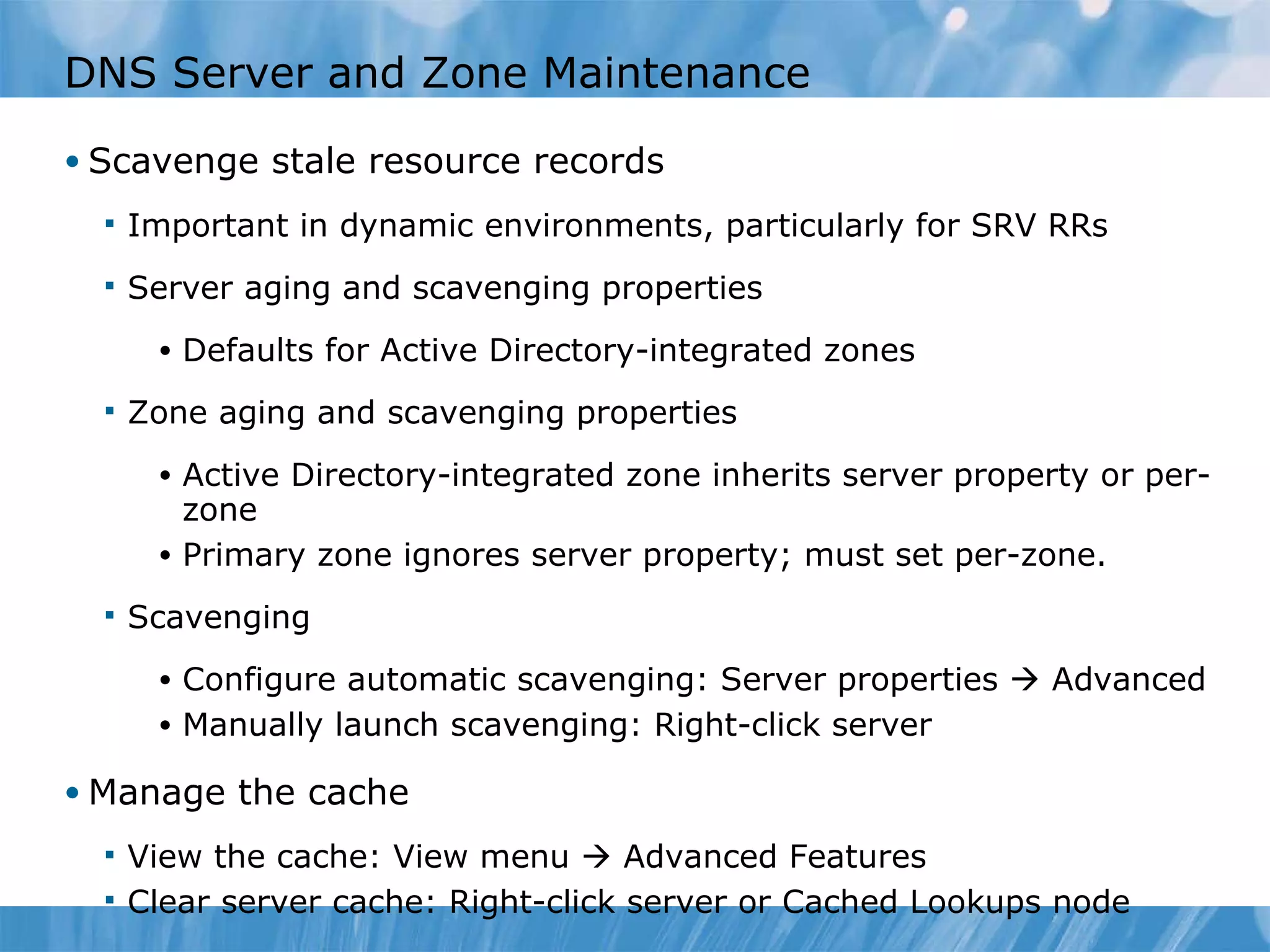 DNS Server and Zone Maintenance Scavenge stale resource records Important in dynamic environments, particularly for SRV RRs Server aging and scavenging properties Defaults for Active Directory-integrated zones Zone aging and scavenging properties Active Directory-integrated zone inherits server property or per-zone Primary zone ignores server property; must set per-zone. Scavenging Configure automatic scavenging: Server properties    Advanced Manually launch scavenging: Right-click server Manage the cache View the cache: View menu    Advanced Features Clear server cache: Right-click server or Cached Lookups node 