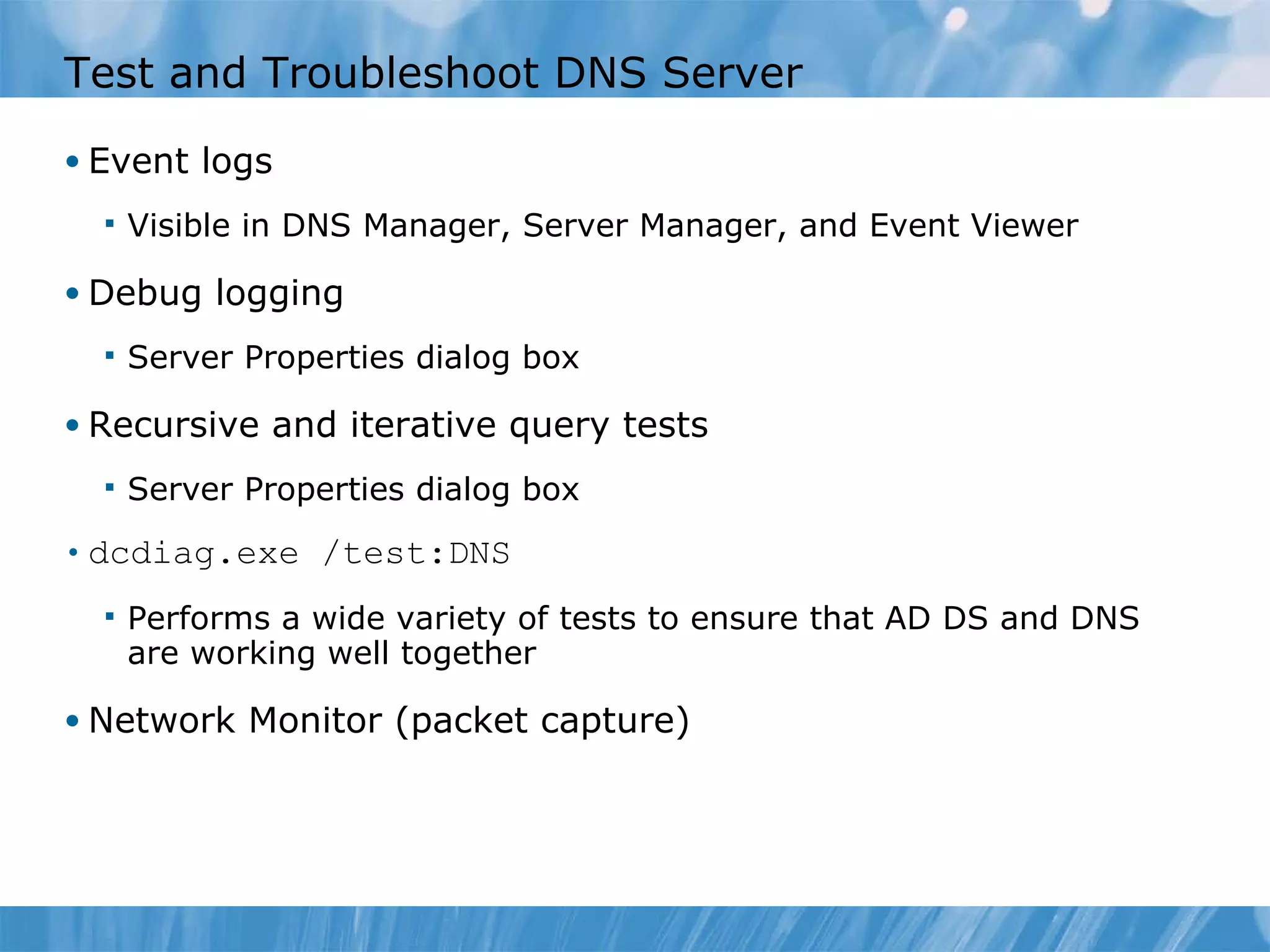 Test and Troubleshoot DNS Server Event logs Visible in DNS Manager, Server Manager, and Event Viewer Debug logging Server Properties dialog box Recursive and iterative query tests Server Properties dialog box dcdiag.exe /test:DNS Performs a wide variety of tests to ensure that AD DS and DNS are working well together Network Monitor (packet capture) 