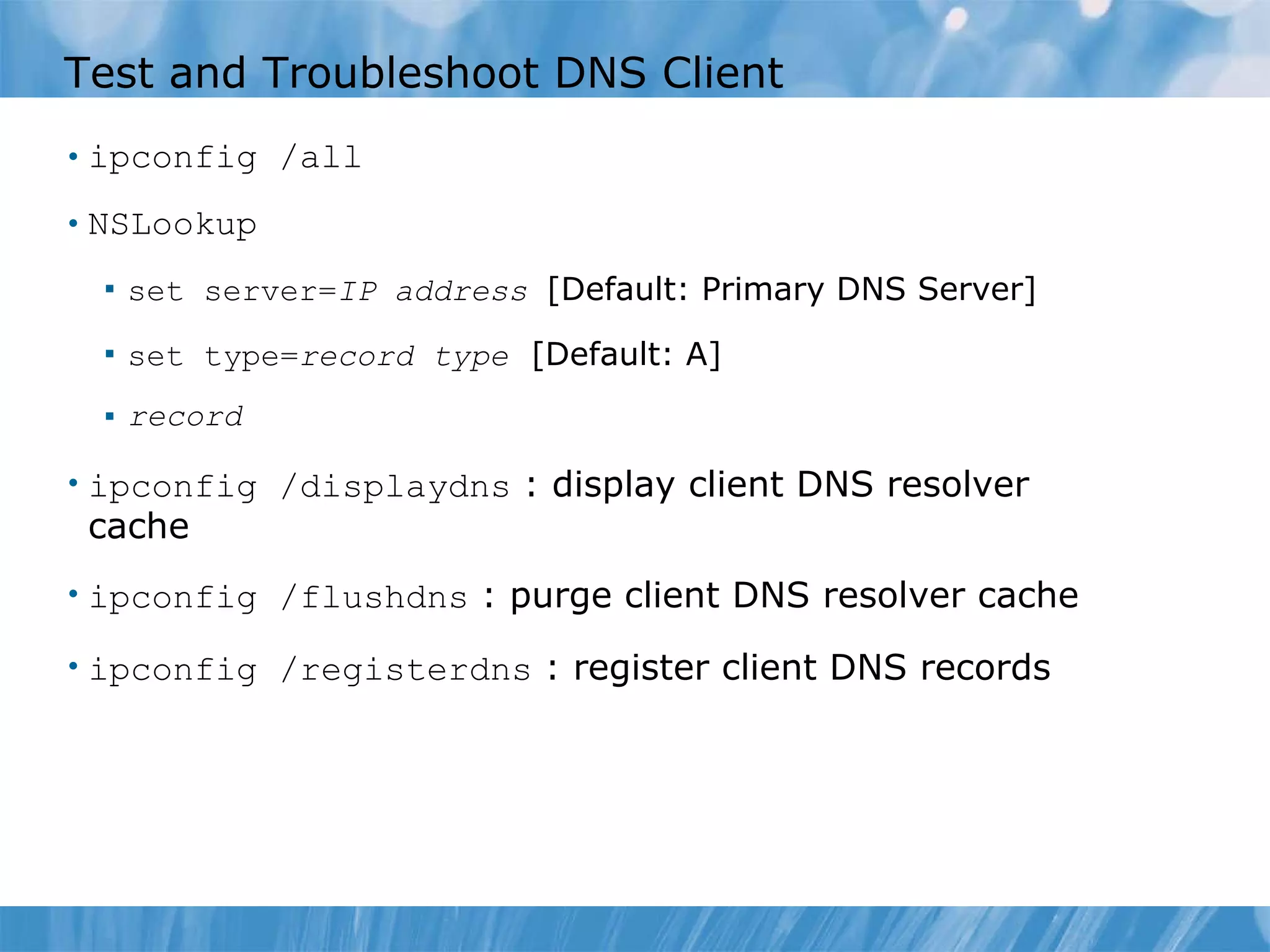 Test and Troubleshoot DNS Client ipconfig /all NSLookup set server= IP address  [Default: Primary DNS Server] set type= record type   [Default: A] record ipconfig /displaydns   : display client DNS resolver cache ipconfig /flushdns   : purge client DNS resolver cache ipconfig /registerdns   : register client DNS records 