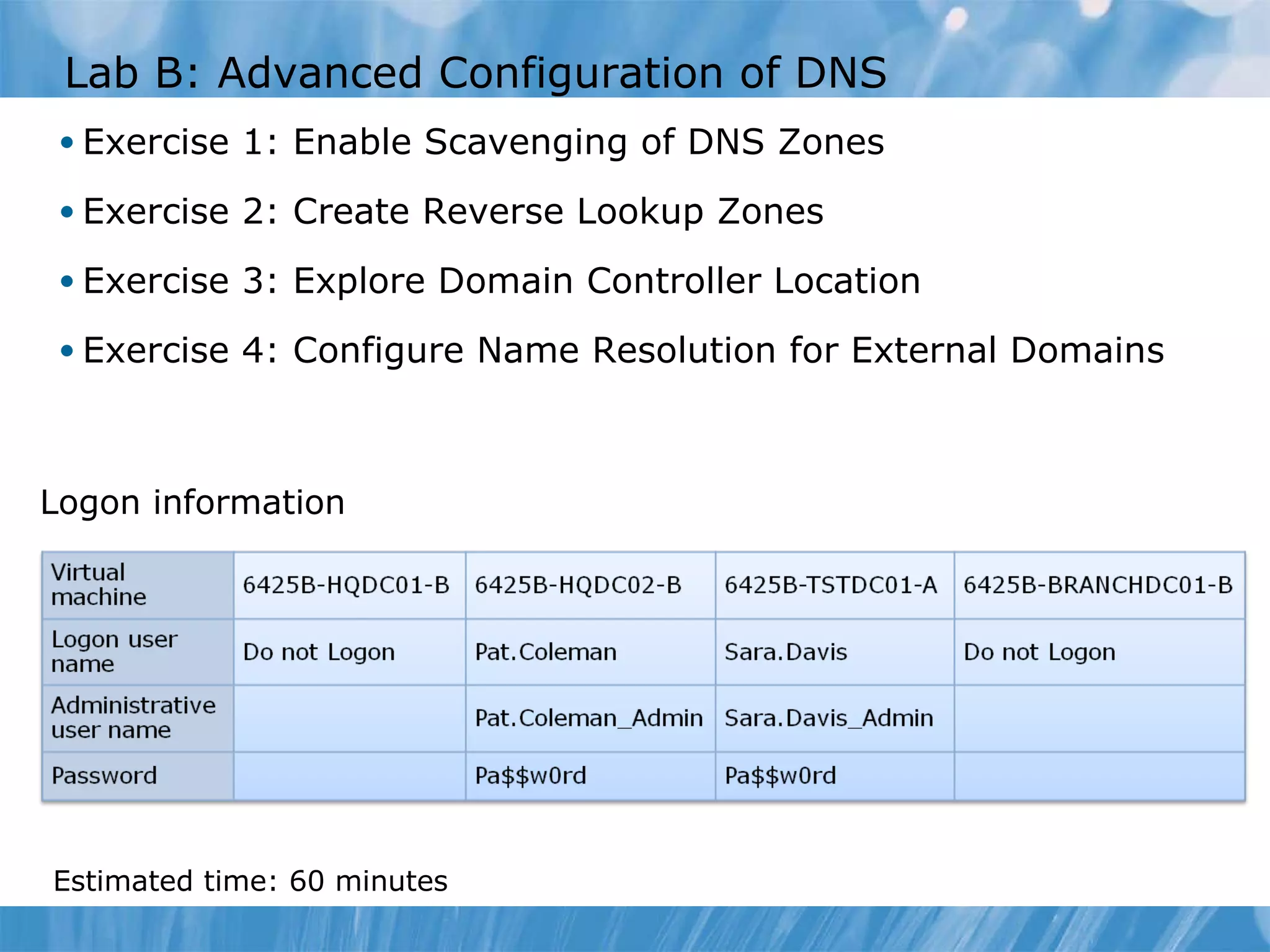 Lab B: Advanced Configuration of DNS Exercise 1: Enable Scavenging of DNS Zones Exercise 2: Create Reverse Lookup Zones Exercise 3: Explore Domain Controller Location Exercise 4: Configure Name Resolution for External Domains Logon information Estimated time:  60  minutes 