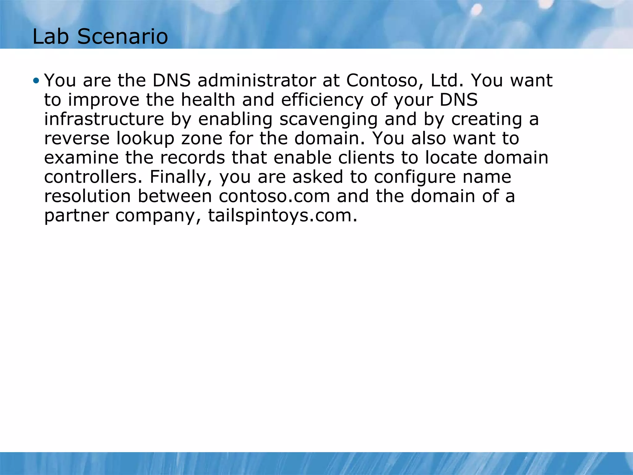 Lab Scenario You are the DNS administrator at Contoso, Ltd. You want to improve the health and efficiency of your DNS infrastructure by enabling scavenging and by creating a reverse lookup zone for the domain. You also want to examine the records that enable clients to locate domain controllers. Finally, you are asked to configure name resolution between contoso.com and the domain of a partner company, tailspintoys.com. 