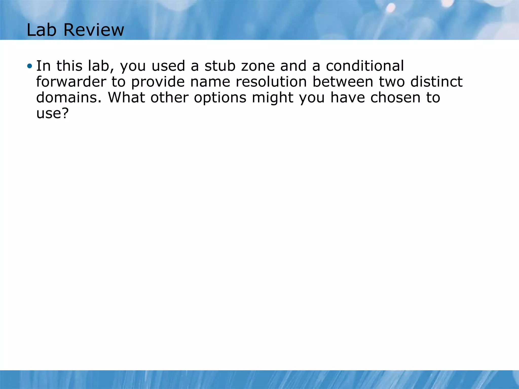 Lab Review In this lab, you used a stub zone and a conditional forwarder to provide name resolution between two distinct domains. What other options might you have chosen to use? 