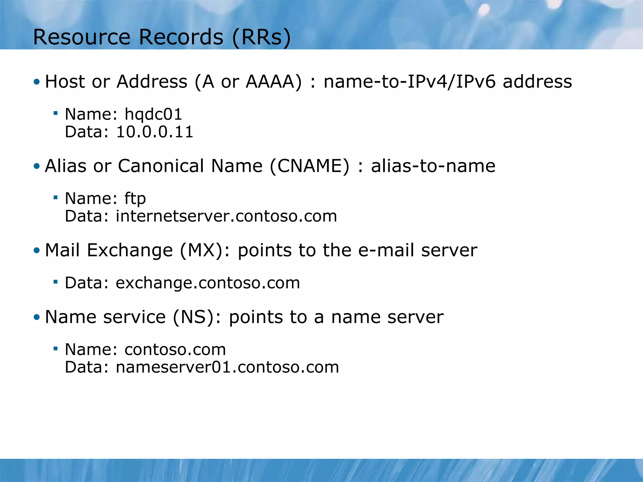 Resource Records (RRs) Host or Address (A or AAAA) : name-to-IPv4/IPv6 address Name: hqdc01 Data: 10.0.0.11 Alias or Canonical Name (CNAME) : alias-to-name Name: ftp Data: internetserver.contoso.com Mail Exchange (MX): points to the e-mail server Data: exchange.contoso.com Name service (NS): points to a name server Name: contoso.com Data: nameserver01.contoso.com 