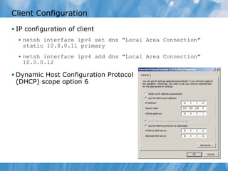 Client Configuration IP configuration of client netsh interface ipv4 set dns &quot;Local Area Connection&quot; static 10.0.0.11 primary netsh interface ipv4 add dns &quot;Local Area Connection&quot; 10.0.0.12 Dynamic Host Configuration Protocol (DHCP) scope option 6 