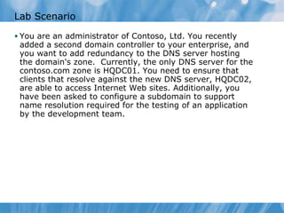 Lab Scenario You are an administrator of Contoso, Ltd. You recently added a second domain controller to your enterprise, and you want to add redundancy to the DNS server hosting the domain's zone.  Currently, the only DNS server for the contoso.com zone is HQDC01. You need to ensure that clients that resolve against the new DNS server, HQDC02, are able to access Internet Web sites. Additionally, you have been asked to configure a subdomain to support name resolution required for the testing of an application by the development team. 