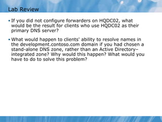 Lab Review If you did not configure forwarders on HQDC02, what would be the result for clients who use HQDC02 as their primary DNS server? What would happen to clients' ability to resolve names in the development.contoso.com domain if you had chosen a stand-alone DNS zone, rather than an Active Directory– integrated zone? Why would this happen? What would you have to do to solve this problem? 