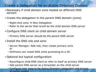 Create a Delegation for an Active Directory Domain Necessary if child domain zone hosted on different DNS servers Create the delegation in the  parent  DNS domain (zone) Right-click zone    New Delegation Refer to the server that is/will be the child domain DNS server Configure DNS client on child domain server Primary DNS server should be the parent DNS server Install the DNS role and zone Server Manager: Add role, then create primary zone or DCPromo can install DNS while promoting to a DC Optional but typical configuration Reconfigure child DNS client to refer to itself as primary DNS server Add parent DNS server as a forwarder on the child server Configure new zone to be Active Directory integrated and secure dynamic update 