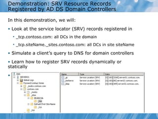 Demonstration: SRV Resource Records Registered by AD DS Domain Controllers In this demonstration, we will: Look at the service locator (SRV) records registered in  _tcp.contoso.com: all DCs in the domain _tcp.siteName._sites.contoso.com: all DCs in site siteName Simulate a client’s query to DNS for domain controllers Learn how to register SRV records dynamically or statically View %systemroot%\system32\config\netlogon.dns 