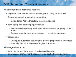 DNS Server and Zone Maintenance Scavenge stale resource records Important in dynamic environments, particularly for SRV RRs Server aging and scavenging properties Defaults for Active Directory-integrated zones Zone aging and scavenging properties Active Directory-integrated zone inherits server property or per-zone Primary zone ignores server property; must set per-zone. Scavenging Configure automatic scavenging: Server properties    Advanced Manually launch scavenging: Right-click server Manage the cache View the cache: View menu    Advanced Features Clear server cache: Right-click server or Cached Lookups node 