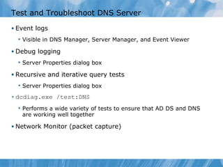 Test and Troubleshoot DNS Server Event logs Visible in DNS Manager, Server Manager, and Event Viewer Debug logging Server Properties dialog box Recursive and iterative query tests Server Properties dialog box dcdiag.exe /test:DNS Performs a wide variety of tests to ensure that AD DS and DNS are working well together Network Monitor (packet capture) 