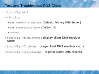 Test and Troubleshoot DNS Client ipconfig /all NSLookup set server= IP address  [Default: Primary DNS Server] set type= record type   [Default: A] record ipconfig /displaydns   : display client DNS resolver cache ipconfig /flushdns   : purge client DNS resolver cache ipconfig /registerdns   : register client DNS records 