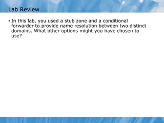 Lab Review In this lab, you used a stub zone and a conditional forwarder to provide name resolution between two distinct domains. What other options might you have chosen to use? 