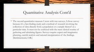 Quantitative Analysis Cont’d
• The second quantitative measure I went with was surveys, I chose survey
because it’s a fact-finding study and a method of research involving the
collection of data directly from a population or a sample thereof at a
particular time. It must not be confused with the mere clerical routine of
gathering and tabulating figures. Surveys require expert and imaginative
planning, careful analysis and rational interpretation of the findings.
(Krishnaswami, O.R.)
 
