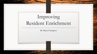 Improving
Resident Enrichment
By Maria Champion
 
