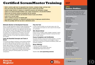 Phone:
888.268.8770
904.278.0524
Easy to
Register
P A G E
10
Learning
Options
2-Day
Course Outline:
Certified ScrumMaster Training
$ Build a cohesive agile team via appropriate team structure, workplace design, and team roles
$ Plan and execute short development iterations to get to market early and often
$ Quickly change direction in response to competitive pressures and marketplace changes
$ Adapt via an inspect-and-adapt feedback cycle, project retrospectives, and plus-delta feedback
$ Break down the barriers between development and the business
$ Focus on customer satisfaction and interaction instead of plans and artifacts
$ Learn to be a servant leader
$ Build a roadmap of success for adopting agile
$ Use progressive elaboration via rolling-wave planning instead of single-pass waterfall delivery
$ Make the paradigm shift from top down to distributed control
Eliminate Barriers to Development Success
Scrum is an agile development method for project development that
removes barriers between your customers and the development
team. Using the Scrum approach, your organization will more easily
meet market and customer needs while attaining its ROI objectives
for your project. As a trained ScrumMaster, you will help improve
the quality of life and productivity for all members of your team.
Implementing Scrum boosts productivity, unleashes creativity,
provides “quick wins” for your team, and improves the quality of
your software.
Learn the Essential Concepts and Tools of
Scrum
This two-day ScrumMaster certification course provides everything
you need to begin leading or participating in a Scrum team. You
will learn the essential concepts and tools of Scrum, differences
between agile processes and traditional “waterfall” methodologies,
and how to build a roadmap for adopting agile at your organization.
Participants will learn how to lead development teams towards
agile operations by managing product backlogs, planning releases
and sprints, tracking and reporting progress, and conducting
retrospectives.
Pass the Test
In order to become certified, you will need to pass a test. This
course will give you the basics you need to pass the test and gain
your certification.
Who Should Attend
Product and line managers, project managers, developers, testers,
business analysts, and anyone interested in learning more about
Scum and agile methods.
Course Completion and Certification
Successful attendees receive Scrum training materials, a 12-month
membership in the Scrum Alliance, and are eligible to take an
exam that will qualify them as Certified ScrumMasters (CSMs) upon
successful completion.
Bonus Offerings
• 16 PDUs toward PMI certification
• Membership in Scrum Alliance ($50 value)
• Managing Agile Projects book discount
Course Link: www.sqetraining.com/smw
This course uses a sample project that provides the
context of the exercises, including Scrum planning
and retrospective meetings, daily activities, agile
analysis, story sizing, and acceptance test definitions.
Understanding Scrum
A case for change
Scrum process overview
Agile planning
Agile requirements
Agile estimation
Roles  Responsibilities
Product owner
ScrumMaster
The team
The Scrum Process
Discovery Sessions
Product Backlog
Release Planning
Sprint Planning
Sprint Backlog
Sprint
Sprint Review
Daily Scrum
Sprint Retrospective
Enabling Agility
Background of agile methods
Shared workspaces
Information radiators
Information flow
Bonus: Advanced Topics
Resource and portfolio management
Maximizing quality and productivity
Starting and scaling Scrum
Agile contracting
Agile engineering
Metrics and reporting
Course Accreditations
Online:
www.sqetraining.com/agile
Email:
sqeinfo@sqe.com
PREVIOUS
NEXT
 