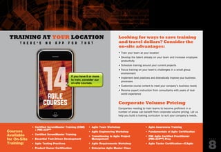 Looking for ways to save training
and travel dollars? Consider the
on-site advantages:
• Train your team at your location
• Develop the talent already on your team and increase employee
productivity
• Schedule training around your current projects
• Focus training on your team’s challenges in a small group
environment
• Implement best practices and dramatically improve your business
processes
• Customize course content to meet your company’s business needs
• Receive expert instruction from consultants with years of real-
world experience
Corporate Volume Pricing
Companies needing to train teams to become proficient in a
number of areas can benefit from corporate volume pricing. Let us
help you build a training curriculum to suit your company’s needs.
Get a FREE quote and details about how easy
it is to bring on-site training to your location.
Call Julie at 888.268.8770 ext. 212 or email
onsitetraining@sqe.com.
P A G E
8
Courses
Available
for On-Site
Training:
•	 Certified ScrumMaster Training (CSM)
+ PMI-ACPSM
•	 Certified ScrumMaster Training
•	 Essential Test-Driven Development
•	 Agile Testing Practices
•	 Product Owner Certification
•	 Agile Team Workshop
•	 Agile Engineering Workshop
•	 Transitioning to Agile Project
Management
•	 Agile Requirements Workshop
•	 Enterprise Agile Master Class
•	 Agile Awareness Training
•	 Fundamentals of Agile Certification
•	 PMI Agile Certified Practitioner
(PMI-ACPSM
) Prep
•	 Agile Tester Certification—ICAgile
Training at your location
t h e r e ’ s n o app f o r t h a t
14agile
courses
If you have 6 or more
to train, consider our
on-site courses.
PREVIOUS
NEXT
SQE
TRAINING
 