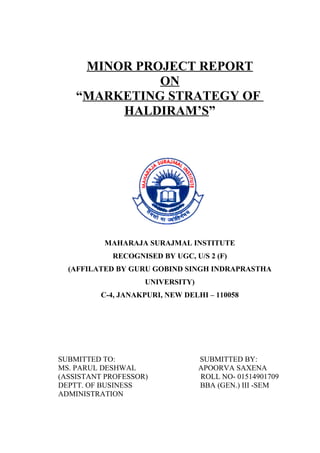 MINOR PROJECT REPORT
              ON
    “MARKETING STRATEGY OF
         HALDIRAM’S”




          MAHARAJA SURAJMAL INSTITUTE
            RECOGNISED BY UGC, U/S 2 (F)
  (AFFILATED BY GURU GOBIND SINGH INDRAPRASTHA
                    UNIVERSITY)
          C-4, JANAKPURI, NEW DELHI – 110058




SUBMITTED TO:                     SUBMITTED BY:
MS. PARUL DESHWAL                 APOORVA SAXENA
(ASSISTANT PROFESSOR)             ROLL NO- 01514901709
DEPTT. OF BUSINESS                BBA (GEN.) III -SEM
ADMINISTRATION
 