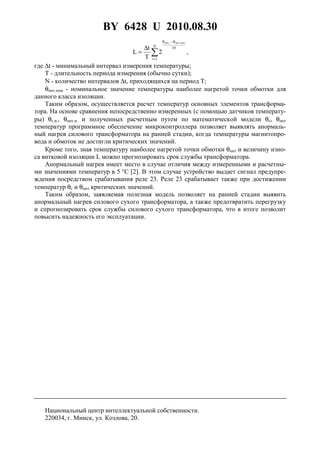 BY 6428 U 2010.08.30
5
10N
1i
ном.ннтiннт
2
T
t
L
θ−θ
=
∑
∆
= ,
где ∆t - минимальный интервал измерения температуры;
T - длительность периода измерения (обычно сутки);
N - количество интервалов ∆t, приходящихся на период T;
θннт.ном - номинальное значение температуры наиболее нагретой точки обмотки для
данного класса изоляции.
Таким образом, осуществляется расчет температур основных элементов трансформа-
тора. На основе сравнения непосредственно измеренных (с помощью датчиков температу-
ры) θс.и., θннт.и. и полученных расчетным путем по математической модели θс, θннт
температур программное обеспечение микроконтроллера позволяет выявлять анормаль-
ный нагрев силового трансформатора на ранней стадии, когда температуры магнитопро-
вода и обмоток не достигли критических значений.
Кроме того, зная температуру наиболее нагретой точки обмотки θннт и величину изно-
са витковой изоляции L можно прогнозировать срок службы трансформатора.
Анормальный нагрев имеет место в случае отличия между измеренными и расчетны-
ми значениями температур в 5 °С [2]. В этом случае устройство выдает сигнал предупре-
ждения посредством срабатывания реле 23. Реле 23 срабатывает также при достижении
температур θс и θннт критических значений.
Таким образом, заявляемая полезная модель позволяет на ранней стадии выявить
анормальный нагрев силового сухого трансформатора, а также предотвратить перегрузку
и спрогнозировать срок службы силового сухого трансформатора, что в итоге позволит
повысить надежность его эксплуатации.
Национальный центр интеллектуальной собственности.
220034, г. Минск, ул. Козлова, 20.
 